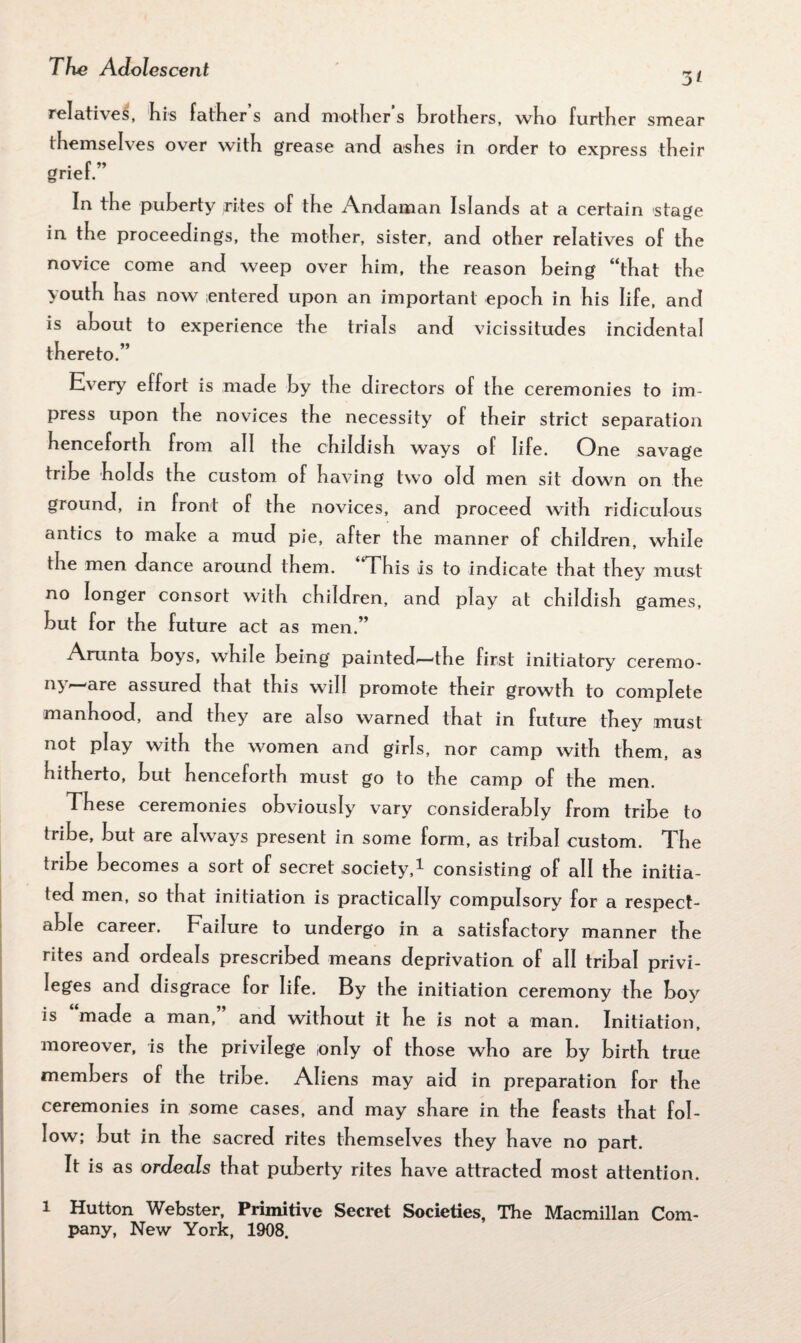 5t relatives, his father s and mother s brothers, who further smear themselves over with grease and ashes in order to express their grief.” In the puberty rites of the Andaman Islands at a certain sta^e in the proceedings, the mother, sister, and other relatives of the novice come and weep over him, the reason being “that the youth has now entered upon an important epoch in his life, and is about to experience the trials and vicissitudes incidental thereto.” Every effort is made by the directors of the ceremonies to im¬ press upon the novices the necessity of their strict separation henceforth from all the childish ways of life. One savage tribe holds the custom of having two old men sit down on the ground, in front of the novices, and proceed with ridiculous antics to rnahe a mud pie, after the manner of children, while the men dance around them. This is to indicate that they must no longer consort with children, and play at childish games, but for the future act as men.” Arunta boyrs, while being painted'—‘the first initiatory ceremo¬ ny*—are assured that this will promote their growth to complete manhood, and they are also warned that in future they must not play with the women and girls, nor camp with them, as hitherto, but henceforth must go to the camp of the men. These ceremonies obviously vary considerably from tribe to tribe, but are always present in some form, as tribal custom. The tribe becomes a sort of secret society,1 consisting of all the initia¬ ted men, so that initiation is practically compulsory for a respect¬ able career. Failure to undergo in a satisfactory manner the rites and ordeals prescribed means deprivation of all tribal privi¬ leges and disgrace for life. By the initiation ceremony the boy is made a man, and without it he is not a man. Initiation, moreover, is the privilege only of those who are by birth true members of the tribe. Aliens may aid in preparation for the ceremonies in some cases, and may share in the feasts that fol¬ low; but in the sacred rites themselves they have no part. It is as ordeals that puberty rites have attracted most attention. 1 Hutton Webster, Primitive Secret Societies, The Macmillan Com¬ pany, New York, 1908.