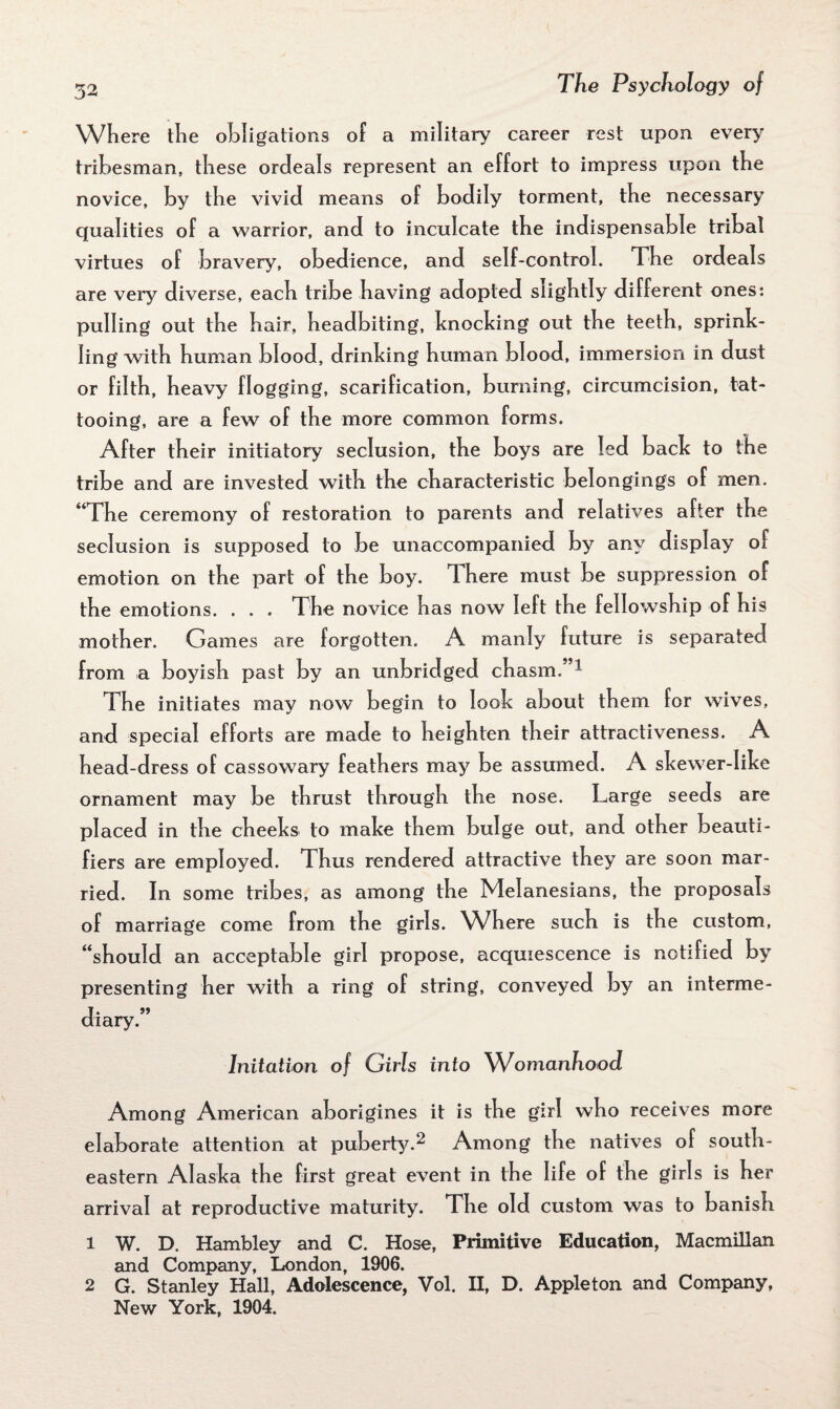 Where the obligations of a military career rest upon every tribesman, these ordeals represent an effort to impress upon the novice, by the vivid means of bodily torment, the necessary qualities of a warrior, and to inculcate the indispensable tribal virtues of bravery, obedience, and self-control. The ordeals are very diverse, each tribe having adopted slightly different ones: pulling out the hair, headbiting, knocking out the teeth, sprink¬ ling with human blood, drinking human blood, immersion in dust or filth, heavy flogging, scarification, burning, circumcision, tat¬ tooing, are a few of the more common forms. After their initiatory seclusion, the boys are led back to the tribe and are invested with the characteristic belongings of men. “The ceremony of restoration to parents and relatives after the seclusion is supposed to be unaccompanied by any display of emotion on the part of the boy. There must be suppression of the emotions. . . . The novice has now left the fellowship of his mother. Games are forgotten. A manly future is separated from a boyish past by an unbridged chasm.”1 The initiates may now begin to look about them for wives, and special efforts are made to heighten their attractiveness. A head-dress of cassowary feathers may be assumed. A skewer-like ornament may be thrust through the nose. Large seeds are placed in the cheeks to make them bulge out, and other beauti- fiers are employed. Thus rendered attractive they are soon mar¬ ried. In some tribes, as among the Melanesians, the proposals of marriage come from the girls. Where such is the custom, “should an acceptable girl propose, acquiescence is notified by presenting her with a ring of string, conveyed by an interme¬ diary.” Initation of Girls into Womanhood Among American aborigines it is the girl who receives more elaborate attention at puberty.2 Among the natives of south¬ eastern Alaska the first great event in the life of the girls is her arrival at reproductive maturity. The old custom was to banish 1 W. D. Hambley and C. Hose, Primitive Education, Macmillan and Company, London, 1906. 2 G. Stanley Hall, Adolescence, Vol. II, D. Appleton and Company, New York, 1904.
