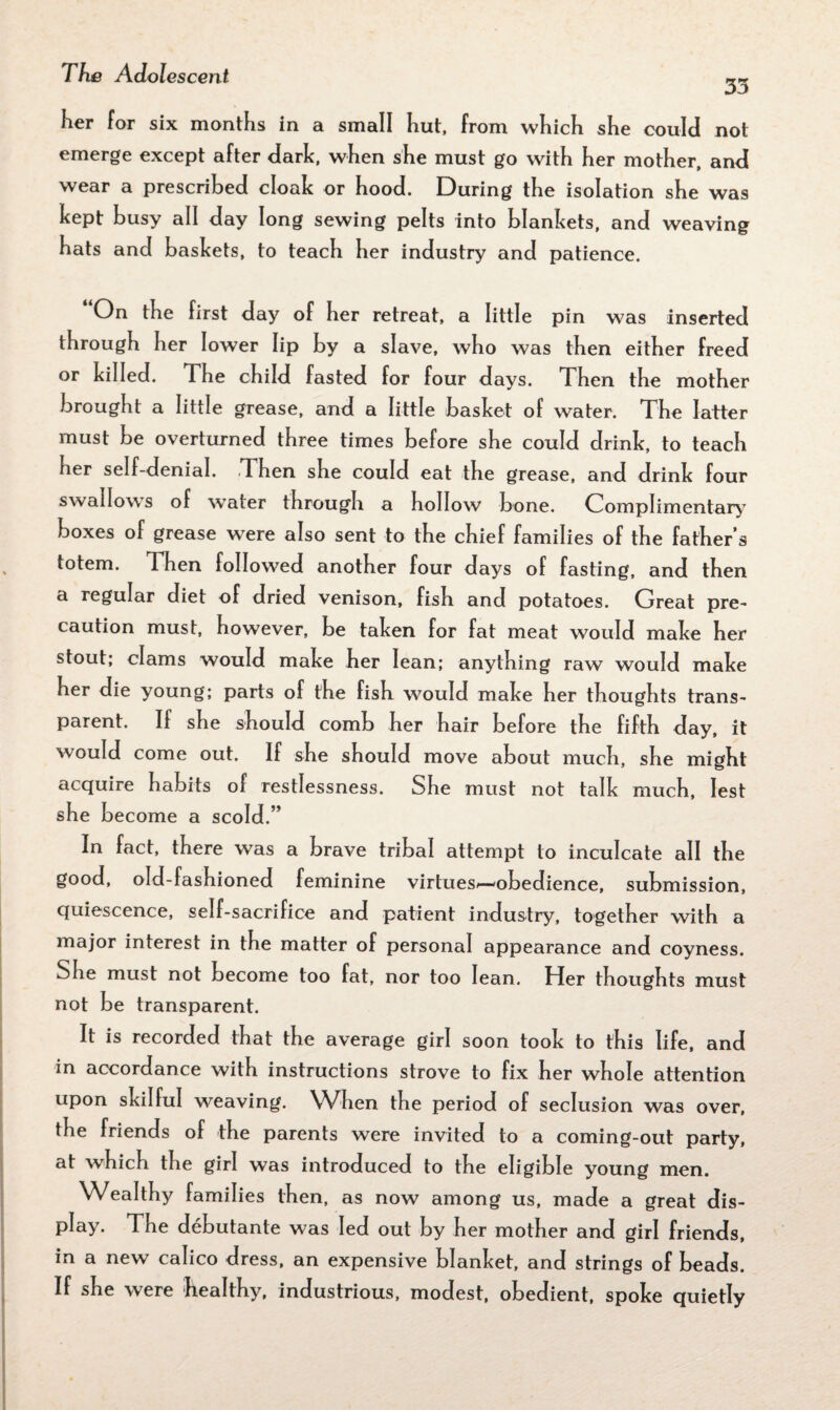 35 her for six months in a small hut, from which she could not emerge except after dark, when she must go with her mother, and wear a prescribed cloak or hood. During the isolation she was kept busy all day long sewing pelts into blankets, and weaving hats and baskets, to teach her industry and patience. “On the first day of her retreat, a little pin was inserted through her lower lip by a slave, who was then either freed or killed. The child fasted for four days. Then the mother brought a little grease, and a little basket of water. The latter must be overturned three times before she could drink, to teach her self-denial. Then she could eat the grease, and drink four swallows of water through a hollow bone. Complimentary boxes of grease were also sent to the chief families of the father’s totem. Then followed another four days of fasting, and then a regular diet of dried venison, fish and potatoes. Great pre- caution must, however, be taken for fat meat would make her stout; clams would make her lean; anything raw would make her die young; parts of the fish would make her thoughts trans¬ parent. If she should comb her hair before the fifth day, it would come out. If she should move about much, she might acquire habits of restlessness. She must not talk much, lest she become a scold.” In fact, there was a brave tribal attempt to inculcate all the good, old-fashioned feminine virtues*—obedience, submission, quiescence, self-sacrifice and patient industry, together with a major interest in the matter of personal appearance and coyness. She must not become too fat, nor too lean. Her thoughts must not be transparent. It is recorded that the average girl soon took to this life, and in accordance with instructions strove to fix her whole attention upon skilful weaving. When the period of seclusion was over, the friends of the parents were invited to a coming-out party, at which the girl was introduced to the eligible young men. Wealthy families then, as now among us, made a great dis¬ play. The debutante was led out by her mother and girl friends, in a new calico dress, an expensive blanket, and strings of beads. If she were healthy, industrious, modest, obedient, spoke quietly