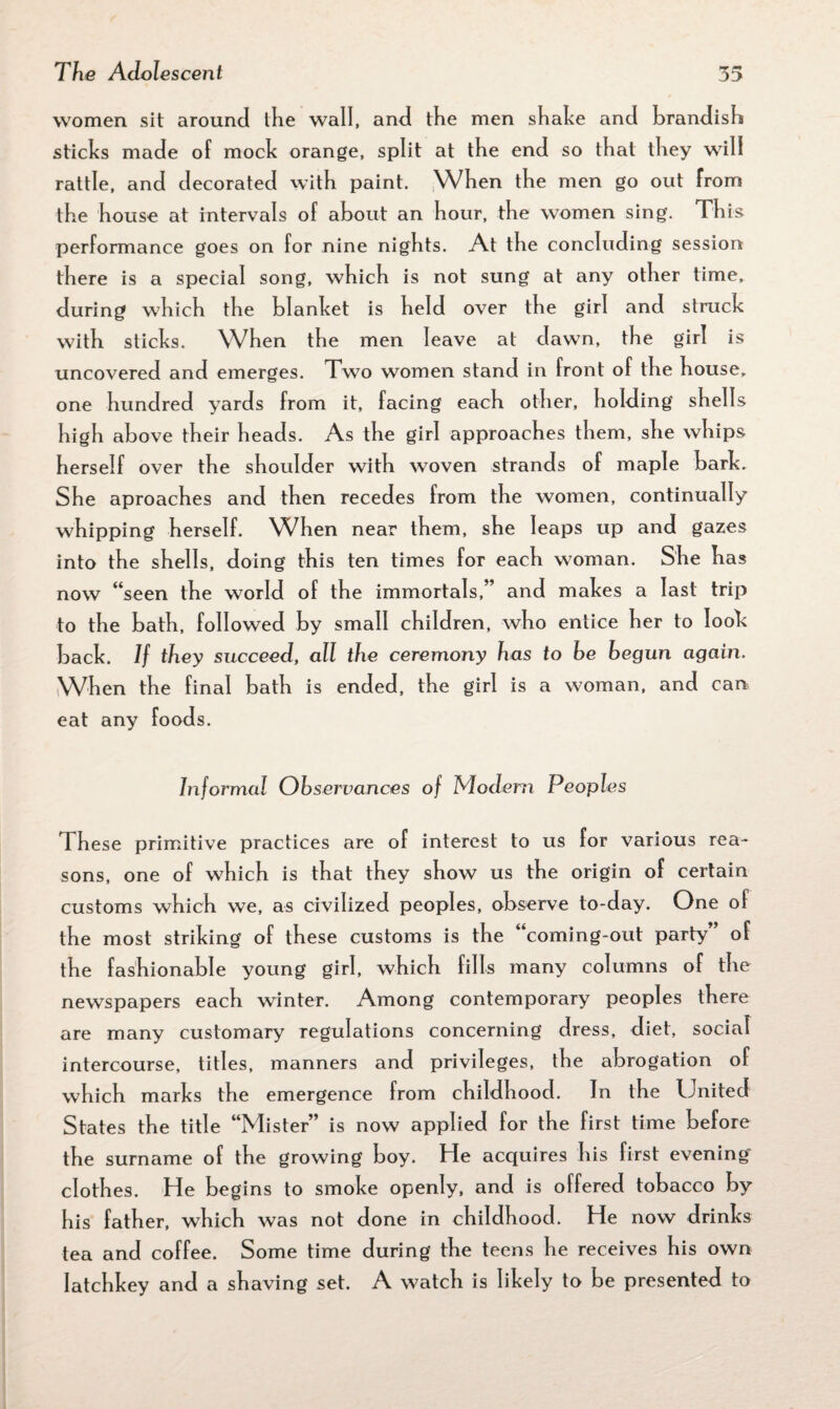 women sit around the wall, and the men shake and brandish sticks made of mock orange, split at the end so that they will rattle, and decorated with paint. When the men go out from the house at intervals of about an hour, the women sing. This performance goes on for nine nights. At the concluding session there is a special song, which is not sung at any other time, during which the blanket is held over the girl and struck with sticks. When the men leave at dawn, the girl is uncovered and emerges. Two women stand in front of the house, one hundred yards from it, facing each other, holding shells high above their heads. As the girl approaches them, she whips herself over the shoulder with woven strands of maple bark. She aproaches and then recedes from the women, continually whipping herself. When near them, she leaps up and gazes into the shells, doing this ten times for each woman. She has now “seen the world of the immortals,” and makes a last trip to the bath, followed by small children, who entice her to look back. If they succeed, all the ceremony has to be begun again. When the final bath is ended, the girl is a woman, and can eat any foods. Informal Observances of Modern Peoples l hese primitive practices are of interest to us for various rea¬ sons, one of which is that they show us the origin of certain customs which we, as civilized peoples, observe to-day. One of the most striking of these customs is the coming-out party of the fashionable young girl, which fills many columns of the newspapers each winter. Among contemporary peoples there are many customary regulations concerning dress, diet, social intercourse, titles, manners and privileges, the abrogation of which marks the emergence from childhood. Jn the United States the title “Mister” is now applied for the first time before the surname of the growing boy. He acquires his first evening clothes. He begins to smoke openly, and is offered tobacco by his father, which was not done in childhood. He now drinks tea and coffee. Some time during the teens he receives his own latchkey and a shaving set. A watch is likely to be presented to