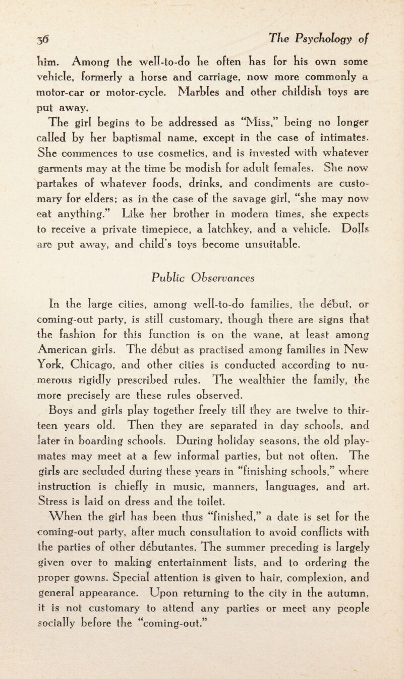 Kim. Among the well-to-do lie often lias for his own some vehicle, formerly a horse and carriage, now more commonly a motor-car or motor-cycle. Marbles and other childish toys are put away. The girl begins to be addressed as ‘Miss,5’ being no longer called by her baptismal name, except in the case of intimates. She commences to use cosmetics, and is invested with whatever garments may at the time be modish for adult females. She now partakes of whatever foods, drinks, and condiments are custo¬ mary for elders; as in the case of the savage girl, “she may now eat anything.” Like her brother in modern times, she expects to receive a private timepiece, a latchkey, and a vehicle. Dolls are put away, and child’s toys become unsuitable. Public Observances In the large cities, among well-to-do families, the debut, or coming-out party, is still customary, though there are signs that the fashion for this function is on the wane, at least among American girls. The debut as practised among families in New York, Chicago, and other cities is conducted according to nu¬ merous rigidly prescribed rules. The wealthier the family, the more precisely are these rules observed. Boys and girls play together freely till they are twelve to thir¬ teen years old. Then they are separated in day schools, and later in boarding schools. During holiday seasons, the old play¬ mates may meet at a few informal parties, but not often. Tbe girls are secluded during these years in “finishing schools,” where instruction is chiefly in music, manners, languages, and art. Stress is laid on dress and the toilet. When the girl has been thus “finished,” a date is set for the coming-out party, after much consultation to avoid conflicts with the parties of other debutantes. Tbe summer preceding is largely given over to making entertainment lists, and to ordering tbe proper gowns. Special attention is given to bair, complexion, and general appearance. Upon returning to tbe city in tbe autumn, it is not customary to attend any parties or meet any people socially before tbe “coming-out.”
