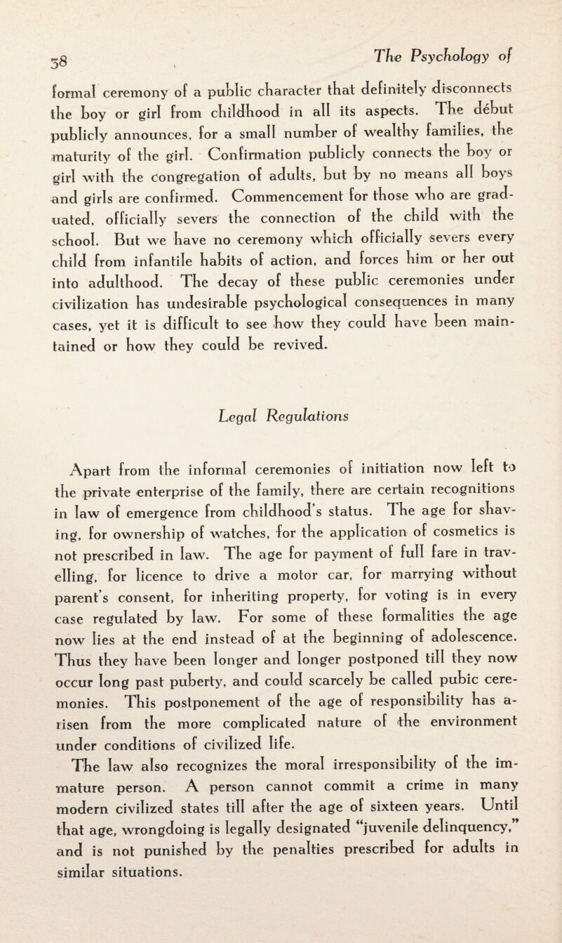 formal ceremony of a public character that definitely disconnects the boy or girl from childhood in all its aspects. Tbe debut publicly announces, for a small number of wealthy families, tbe maturity of tbe girl. Confirmation publicly connects tbe boy or girl with tbe congregation of adults, but by no means all boys and girls are confirmed. Commencement for those who are grad¬ uated, officially severs tbe connection of tbe child with tbe school. But we have no ceremony which officially severs every child from infantile habits of action, and forces him or her out into adulthood. The decay of these public ceremonies under civilization has undesirable psychological consequences in many cases, yet it is difficult to see how they could have been main¬ tained or how they could be revived. Legal Regulations Apart from the informal ceremonies oi initiation now left to the private enterprise of the family, there are certain recognitions in law of emergence from childhoods status. The age for shav¬ ing, for ownership of watches, for the application of cosmetics is not prescribed in law. The age for payment of full fare in trav¬ elling, for licence to drive a motor car, for marrying without parent s consent, for inheriting property, for voting is in every case regulated by law. For some of these formalities the age now lies at the end instead of at the beginning of adolescence. Thus they have been longer and longer postponed till they now occur long past puberty, and could scarcely be called pubic cere¬ monies. This postponement of the age of responsibility has a- risen from the more complicated nature of the environment under conditions of civilized life. The law also recognizes the moral irresponsibility of the im¬ mature person. A person cannot commit a crime in many modern civilized states till after the age of sixteen years. Until that age, wrongdoing is legally designated “juvenile delinquency ” and is not punished by the penalties prescribed for adults in similar situations.