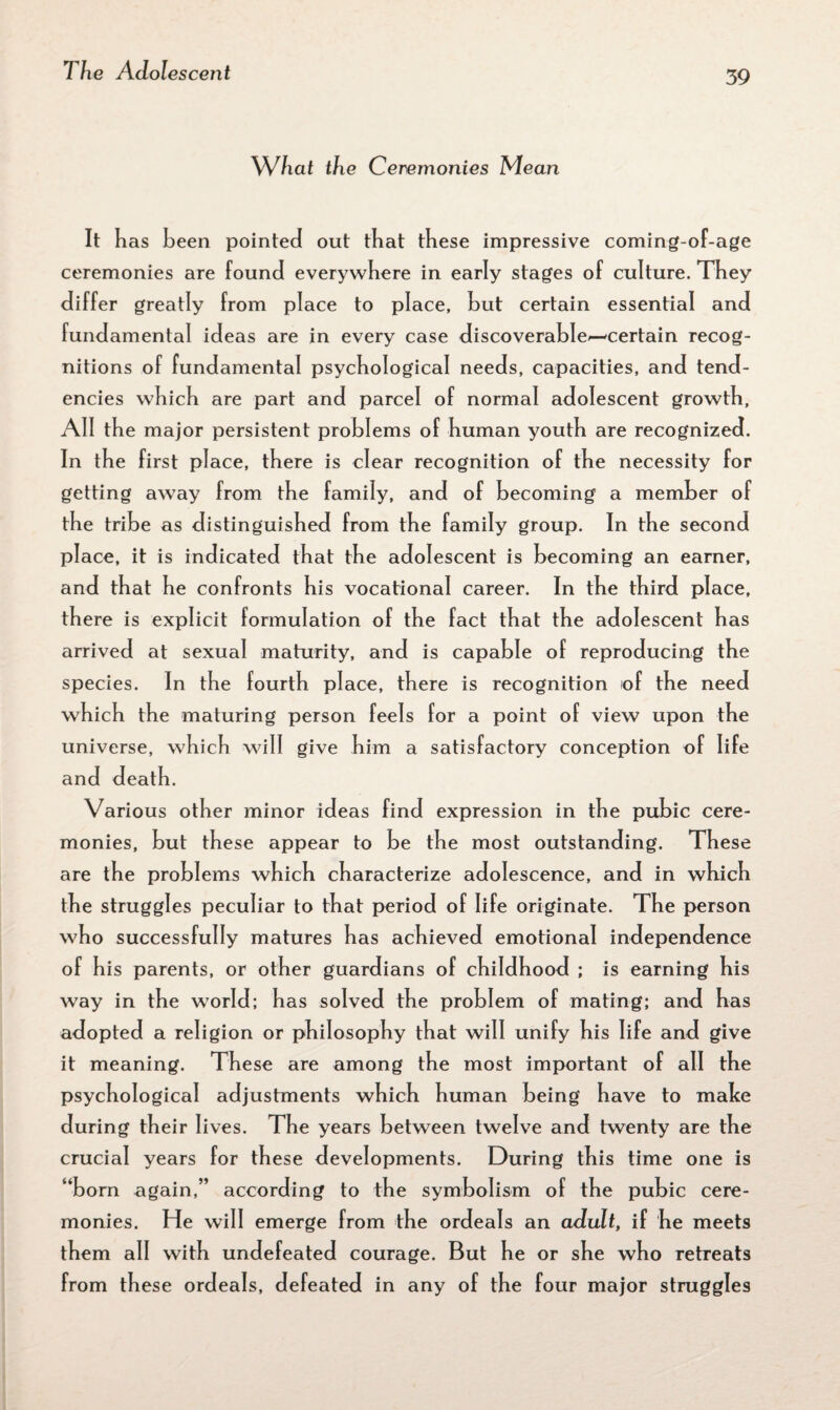 What the Ceremonies Mean It has been pointed out that these impressive coming-of-age ceremonies are found everywhere in early stages of culture. They differ greatly from place to place, hut certain essential and fundamental ideas are in every case discoverable^—certain recog¬ nitions of fundamental psychological needs, capacities, and tend¬ encies which are part and parcel of normal adolescent growth, All the major persistent problems of human youth are recognized. In the first place, there is clear recognition of the necessity for getting away from the family, and of becoming a member of the tribe as distinguished from the family group. In the second place, it is indicated that the adolescent is becoming an earner, and that he confronts his vocational career. In the third place, there is explicit formulation of the fact that the adolescent has arrived at sexual maturity, and is capable of reproducing the species. In the fourth place, there is recognition of the need which the maturing person feels for a point of view upon the universe, which will give him a satisfactory conception of life and death. Various other minor ideas find expression in the pubic cere¬ monies, but these appear to be the most outstanding. These are the problems which characterize adolescence, and in which the struggles peculiar to that period of life originate. The person who successfully matures has achieved emotional independence of his parents, or other guardians of childhood ; is earning his way in the world; has solved the problem of mating; and has adopted a religion or philosophy that will unify his life and give it meaning. These are among the most important of all the psychological adjustments which human being have to make during their lives. The years between twelve and twenty are the crucial years for these developments. During this time one is “born again,” according to the symbolism of the pubic cere¬ monies. He will emerge from the ordeals an adult, if he meets them all with undefeated courage. But he or she who retreats from these ordeals, defeated in any of the four major struggles