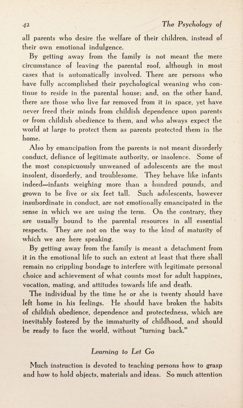 all parents who desire the welfare of their children, instead of their own emotional indulgence. By getting away from the family is not meant the mere circumstance of leaving the parental roof, although in most cases that is automatically involved. There are persons who have fully accomplished their psychological weaning who con¬ tinue to reside in the parental house; and, on the other hand, there are those who live far removed from it in space, yet have never freed their minds from childish dependence upon parents or from childish obedience to them, and who always expect the world at large to protect them as parents protected them in the home. Also by emancipation from the parents is not meant disorderly conduct, defiance of legitimate authority, or insolence. Some of the most conspicuously unweaned of adolescents are the most insolent, disorderly, and troublesome. They behave lilce infants indeed*—infants weighing more than a hundred pounds, and grown to be five or six feet tall. Such adolescents, however insubordinate in conduct, are not emotionally emancipated in the sense in which we are using the term. On the contrary, they are usually bound to the parental resources in all essential respects. They are not on the way to the hind of maturity of which we are here speaking. By getting away from the family is meant a detachment from it in the emotional life to such an extent at least that there shall remain no crippling bondage to interfere with legitimate personal choice and achievement of what counts most for adult happines, vocation, mating, and attitudes towards life and death. The individual by the time he or she is twenty should have left home in his feelings. He should have broken the habits of childish obedience, dependence and protectedness, which are inevitably fostered by the immaturity of childhood, and should be ready to face the world, without “turning back.” Learning to Let Go Much instruction is devoted to teaching persons how to grasp and how to hold objects, materials and ideas. So much attention