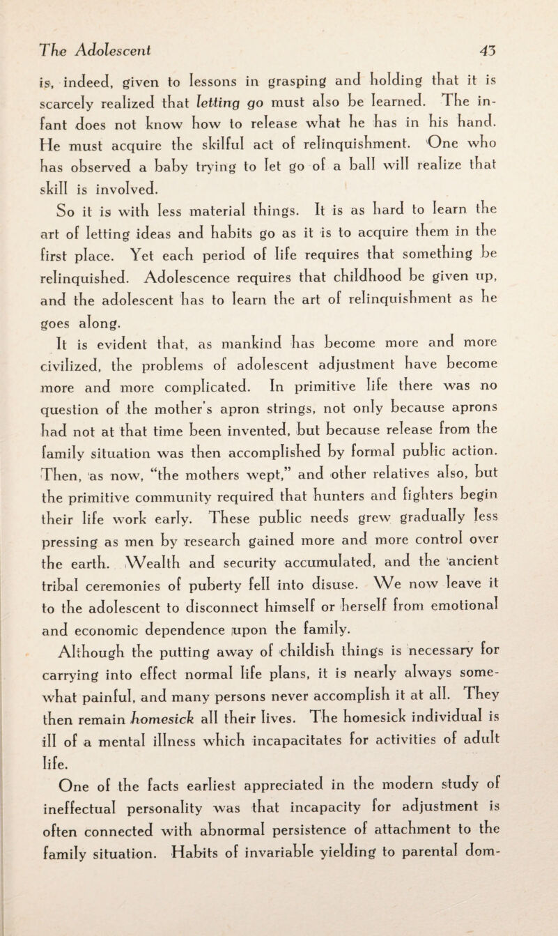 is, indeed, given to lessons in grasping and holding that it is scarcely realized that letting go must also be I earn ed. The in¬ fant does not know how to release what he has in his hand. He must acquire the skilful act of relinquishment. One who has observed a baby trying to let go of a ball will realize that skill is invol ved. So it is with less material things. It is as hard to learn the art of letting ideas and habits go as it is to acquire them in the first place. Yet each period of life requires that something be relinquished. Adolescence requires that childhood be given up, and the adolescent has to learn the art of relinquishment as he goes along. It is evident that, as mankind has become more and more civilized, the problems of adolescent adjustment have become more and more complicated. In primitive life there was no question of the mother s apron strings, not only because aprons had not at that time been invented, but because release from the family situation was then accomplished by formal public action. Then, as now, “the mothers wept,” and other relatives also, but the primitive community required that hunters and fighters begin their life work early. These public needs grew gradually less pressing as men by research gained more and more control over the earth. Wealth and security accumulated, and the ancient tribal ceremonies of puberty fell into disuse. We now leave it to the adolescent to disconnect himself or herself from emotional and economic dependence upon the family. Although the putting away of childish things is necessary for carrying into effect normal life plans, it is nearly always some¬ what painful, and many persons never accomplish it at all. They then remain homesick all their lives. The homesick individual is ill of a mental illness which incapacitates for activities of adult life. One of the facts earliest appreciated in the modern study of ineffectual personality was that incapacity for adjustment is often connected with abnormal persistence of attachment to the family situation. Habits of invariable yielding to parental dom-