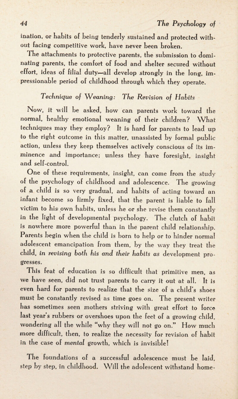 ination, or habits of being tenderly sustained and protected with¬ out facing competitive work, have never been broken. The attachments to protective parents, the submission to domi¬ nating parents, the comfort of food and shelter secured without effort, ideas of filial duty^-all develop strongly in the long, im¬ pressionable period of childhood through which they operate. Technique of Weaning: The Revision of Habits Now, it will be asked, how can parents work toward the normal, healthy emotional weaning of their children? What techniques may they employ? It is hard for parents to lead up to the right outcome in this matter, unassisted by formal public action, unless they keep themselves actively conscious of its im¬ minence and importance; unless they have foresight, insight and self-control. One of these requirements, insight, can come from the study of the psychology of childhood and adolescence. The growing of fx child is so very gradual, and habits of acting toward an infant become so firmly fixed, that the parent is liable to fall victim to hisi own habits, unless he or she revise them constantly in the light of developmental psychology. The clutch of habit is nowhere more powerful than in the parent child relationship. Parents begin when the child is born to help or to hinder normal adolescent emancipation from them, by the way they treat the child, in revising both his and their habits as development pro¬ gresses. This feat of education is so difficult that primitive men, as we have seen, did not trust parents to carry it out at all. It is even hard for parents to realize that the size of a child’s shoes must be constantly revised as time goes' on. The present writer has sometimes seen mothers striving with great effort to force last year’s rubbers or overshoes upon the feet of a growing child, wondering all the while “why they will not go on.” How much more difficult, then, to realize the necessity for revision of habit in the case of mental growth, which is invisible! The foundations of a successful adolescence must be laid, step by step, in childhood. Will the adolescent withstand home-