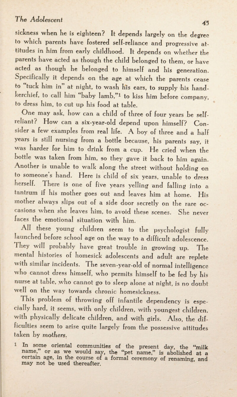 45 sickness when he is eighteen? It depends largely on the degree lo which parents have fostered self-reliance and progressive at¬ titudes in him from early childhood. It depends on whether the parents have acted as though the child belonged to them, or have acted as though he belonged to himself and his generation. Specifically it depends on the age at which the parents cease to tuck him in at night, to wash his ears, to supply his hand¬ kerchief, to call him baby Iamb, ^ to kiss him before company, to dress him, to cut up his food at table. One may ask, how can a child of three of four years be self- leliant? How can a six-year-old depend upon himself? Con¬ sider a few examples from real life. A boy of three and a half years is still nursing from a bottle because, his parents say, it was harder for him to drink from a cup. He cried when the bottle was taken from him, so they gave it back to him again. Anotner is unable to walk along the street without holding on to someone s hand. Here is child of six years, unable to dress herself. There is one of five years yelling and falling into a tantrum if his mother goes out and leaves him at home. His mother always slips out of a side door secretly on the rare oc¬ casions when she leaves him, to avoid these scenes. She never faces the emotional situation with him. All these young children seem to the psychologist fully launched before school age on the way to a difficult adolescence. They will pronably have great trouble in growing up. The mental histories of homesick adolescents and adult are replete with similar incidents. The seven-year-old of normal intelligence who cannot dress himself, wdio permits himself to be fed by his nurse at table, .who cannot go to sleep alone at night, is no doubt well on the way towards chronic homesickness. This problem of throwing off infantile dependency is espe¬ cially hard, it seems, w?ith only children, with youngest children, with physically delicate children, and with girls. Also, the dif¬ ficulties seem to arise quite largely from the possessive attitudes taken by mothers. 1 In some oriental communities of the present day, the “milk name,” or as we would say, the “pet name,” is abolished at a certain age, in the course of a formal ceremony of renaming, and may not be used thereafter.