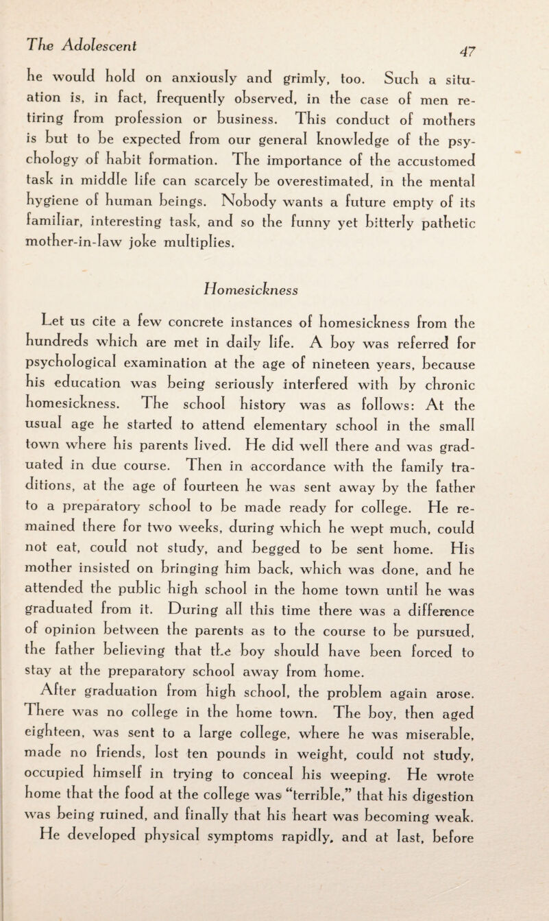 47 lie would hold on anxiously and grimly, too. Such a situ¬ ation is, in fact, frequently observed, in the case of men re¬ tiring from profession or business. This conduct of mothers is but to be expected from our general knowledge of tbe psy¬ chology of habit formation. The importance of the accustomed task in middle life can scarcely be overestimated, in the mental hygiene of human beings. Nobody wants a future empty of its familiar, interesting task, and so the funny yet bitterly pathetic mother-in-law joke multiplies. Homesickness Let us cite a few concrete instances of homesickness from the hundreds which are met in daily life. A boy was referred for psychological examination at the age of nineteen years, because his education was being seriously interfered with by chronic homesickness. The school history was as follows: At the usual age he started to attend elementary school in the small town where his parents lived. He did well there and was grad¬ uated in due course. Then in accordance with the family tra¬ ditions, at the age of fourteen he was sent away by the father to a preparatory school to be made ready for college. He re¬ mained there for two weeks, during which he wept much, could not eat, could not study, and begged to be sent home. His mother insisted on bringing him back, which was done, and he attended the public high school in the home town until he was graduated from it. During all this time there was a difference of opinion between the parents as to the course to be pursued, the father believing that the boy should have been forced to stay at the preparatory school away from home. After graduation from high school, the problem again arose. There was no college in the home town. The boy, then aged eighteen, was sent to a large college, where he was miserable, made no friends, lost ten pounds in weight, could not study, occupied himself in trying to conceal his weeping. He wrote home that the food at the college wasi “terrible,” that his digestion was being ruined, and finally that his heart was becoming weak. He developed physical symptoms rapidly, and at last, before