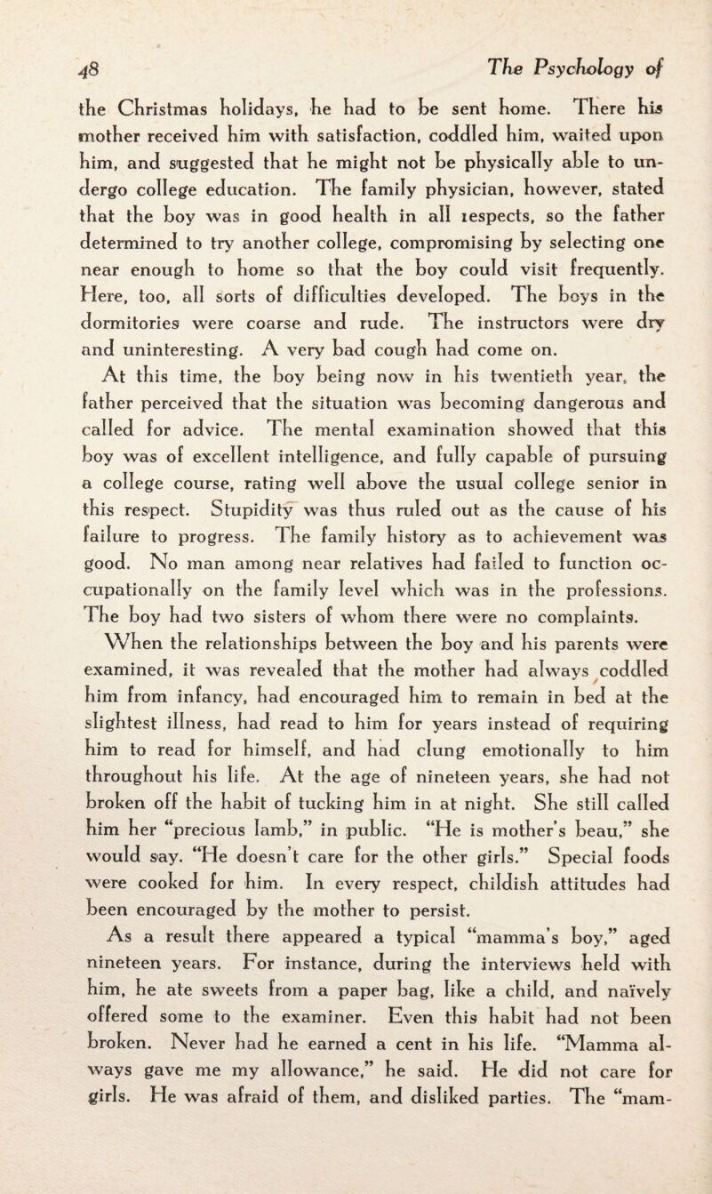 the Christmas holidays, he had to be sent home. There his mother received him with satisfaction, coddled him, waited upon him, and suggested that he might not be physically able to un¬ dergo college education. The family physician, however, stated that the boy was in good health in all iespects, so the father determined to try another college, compromising by selecting one near enough to home so that the boy could visit frequently. Here, too, all sorts of difficulties developed. The boys in the dormitories were coarse and rude. The instructors were dry and uninteresting. A very bad cough had come on. At this time, the boy being now in his twentieth year, the father perceived that the situation was becoming dangerous and called for advice. The mental examination showed that this boy was of excellent intelligence, and fully capable of pursuing a college course, rating well above the usual college senior in this respect. Stupidity was thus ruled out as the cause of his failure to progress. 1 he family history as to achievement was good. No man among near relatives had failed to function oc¬ cupationally on the family level which was in the professions. The boy had two sisters of whom there were no complaints. When the relationships between the boy and his parents were examined, it was revealed that the mother had always coddled him from infancy, had encouraged him to remain in bed at the slightest illness, had read to him for years instead of requiring him to read for himself, and had clung emotionally to him throughout his life. At the age of nineteen years, she had not broken off the habit of tucking him in at night. She still called him her “precious Iamb,” in public. “He is mother’s beau,” she would say. “He doesn t care for the other girls.” Special foods were cooked for him. In every respect, childish attitudes had been encouraged by the mother to persist. As a result there appeared a typical “mamma’s boy,” aged nineteen years. For instance, during the interviews held with him, he ate sweets from a paper bag, like a child, and naively offered some to the examiner. Even this habit had not been broken. Never had he earned a cent in his life. “Mamma al¬ ways gave me my allowance,” he said. He did not care for girls. He was afraid of them, and disliked parties. The “mam-