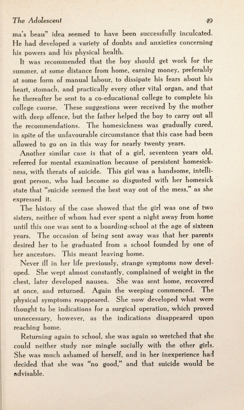 ma s beau’’ idea seemed to have teen success fully inculcated. He bad developed a variety of doubts and anxieties' concerning bis powers and bis physical health. It was recommended that the boy should get work for the summer, at some distance from home, earning money, preferably at some form of manual labour, to dissipate his fears about his heart, stomach, and practically every other vital organ, and that he thereafter be sent to a co-educational college to complete his college course. These suggestions were received by the mother with deep offence, but the father helped the boy to carry out all the recommendations. The homesickness was gradually cured, in spite of the unfavourable circumstance that this case had been allowed to go on in this way for nearly twenty years. Another similar case is that of a girl, seventeen years old, referred for mental examination because of persistent homesick¬ ness, with threats of suicide. This girl was a handsome, intelli¬ gent person, who had become so disgusted with her homesick state that ‘‘suicide seemed the best way out of the mess,” as she expressed it. The history of the case showed that the girl was one of two sisters, neither of whom had ever spent a night away from home until this one was sent to a boarding-school at the age of sixteen years. The occasion of being sent away was that her parents desired her to be graduated from a school founded by one of her ancestors. This meant leaving home. Never ill in her life previously, strange symptoms now devel¬ oped. She wept almost constantly, complained of wei ght in the chest, later developed nausea. She was sent home, recovered at once, and returned. Again the weeping commenced. The physical symptoms reappeared. She now developed what were thought to be indications for a surgical operation, which proved unnecessary, however, as the indications disappeared upon reaching home. Returning again to school, she was again so wretched that she could neither study nor mingle socia Hy with the other girls. She was much ashamed of herself, and in her inexperience had decided that she was “no good,” and that suicide would be advisable.
