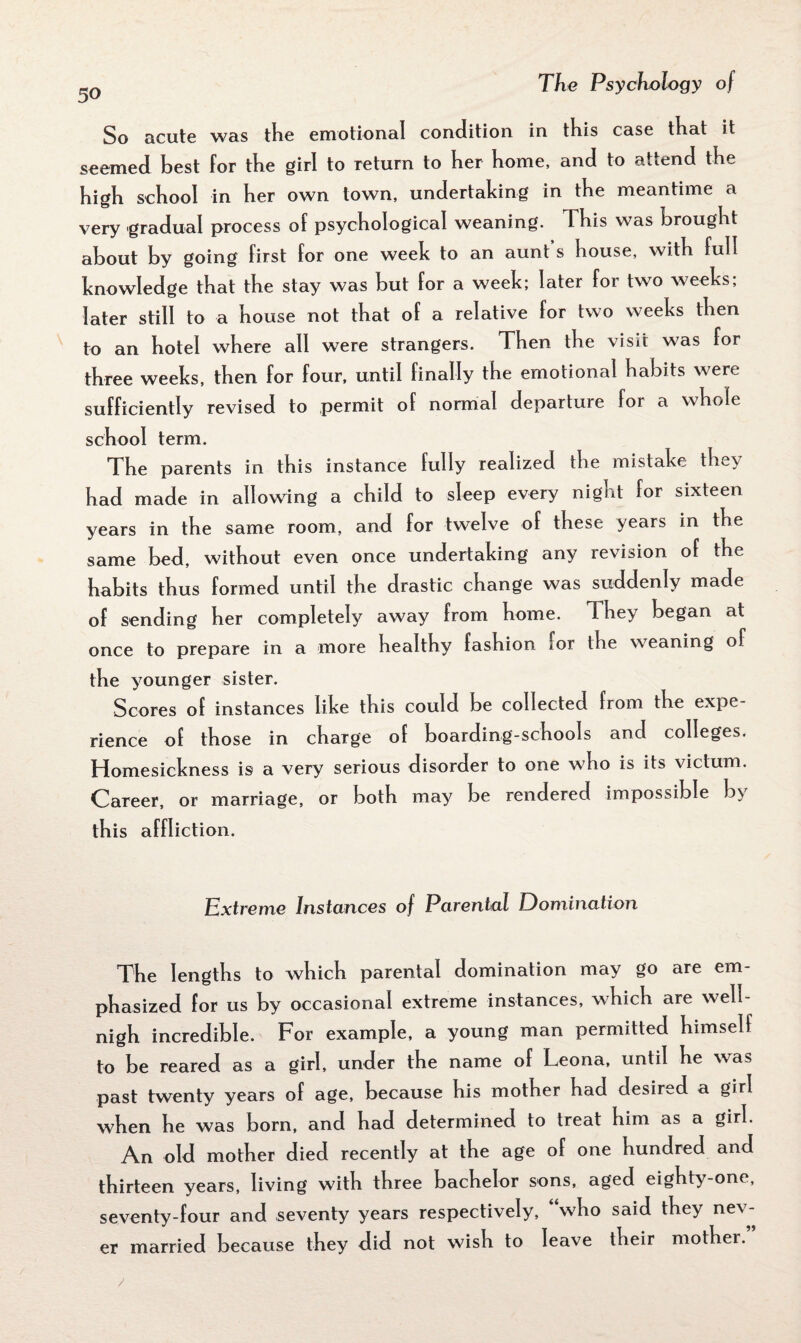 So acute was the emotional condition in this case that it seemed best for the girl to return to her home, and to attend the high school in her own town, undertaking in the meantime a very gradual process of psychological weaning. This was brought about by going first for one week to an aunt s house, with full knowledge that the stay was but for a week; later for two weeks; later still to a house not that of a relative for two weeks then to an hotel where all were strangers. Then the visit was for three weeks, then for four, until finally the emotional habits were sufficiently revised to permit of normal departure for a whole school term. The parents in this instance fully realized the mistake they had made in allowing a child to sleep every night for sixteen years in the same room, and for twelve of these years in the same bed, without even once undertaking any revision of the habits thus formed until the drastic change was suddenly made of sending her completely away from home. They began at once to prepare in a more healthy fashion lor the weaning of the younger sister. Scores of instances like this could be collected from the expe¬ rience of those in chaTge of boarding-schools and colleges. Homesickness is a very serious disorder to one who is its victum. Career, or marriage, or both may be rendered impossible b\ this affliction. Extreme Instances of Parental Domination The lengths to which parental domination may go are em¬ phasized for us by occasional extreme instances, which are well- nigh incredible. For example, a young man permitted himself to be reared as a girl, under the name of Leona, until he was past twenty years of age, because his mother had desired a girl when he was born, and had determined to treat him as a girl. An old mother died recently at the age of one hundred and thirteen years, living with three bachelor sons, aged eighty-one, seventy-four and seventy years respectively, “who said they nev¬ er married because they did not wish to leave their mother. /