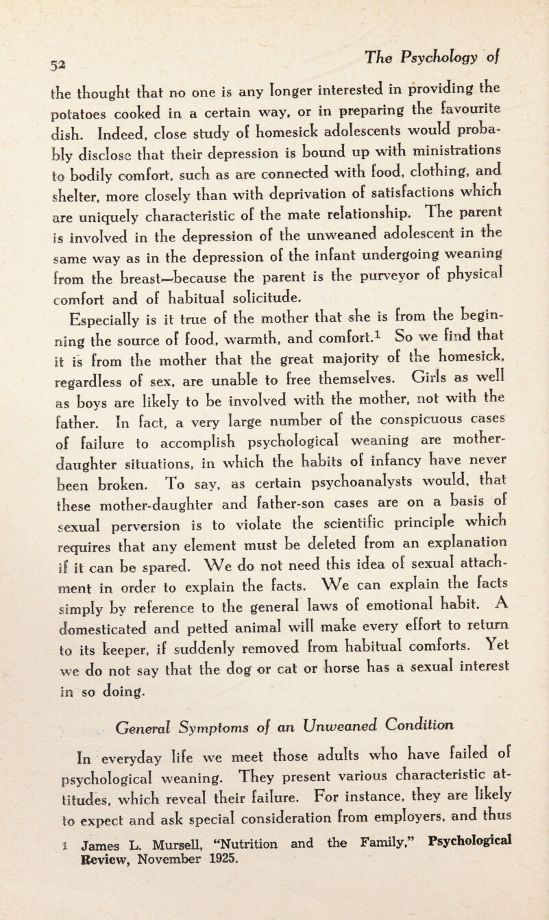 the thought that no one is any longer interested in providing the potatoes cooked in a certain way, or in preparing the favourite dish. Indeed, close study of homesick adolescents would proba¬ bly disclose that their depression is hound up with ministrations to bodily comfort, such as are connected with food, clothing, and shelter, more closely than with deprivation of satisfactions which are uniquely characteristic of the mate relationship. The parent is involved in the depression of the unweaned adolescent in the same way as in the depression of the infant undergoing weaning from the breast—because the parent is the purveyor of physical comfort and of habitual solicitude. Especially is it true of the mother that she is from the begin¬ ning the source of food, warmth, and comfort.1 So we find that it is from the mother that the great majority of the homesick, regardless of sex, are unable to free themselves. Oh Is as well as boys are likely to be involved with the mother, not with the father. In fact, a very large number of the conspicuous cases of failure to accomplish psychological weaning are mother- daughter situations, in which the habits of infancy have never been broken. To say, as certain psychoanalysts would, that these mother-daughter and father-son cases are on a basis of sexual perversion is to violate the scientific principle which requires that any element must be deleted from an explanation if it can be spared. We do not need this idea of sexual attach¬ ment in order to explain the facts. We can explain the facts simply by reference to the general laws of emotional habit. A, domesticated and petted animal will make every effort to return to its keeper, if suddenly removed from habitual comforts. Yet we do not say that the dog or cat or horse has a sexual interest in so doing. General Symptoms of an Unwearied Condition In everyday life we meet those adults who have failed of psychological weaning. They present various characteristic at¬ titudes, which reveal their failure. For instance, they are likely to expect and ask special consideration from employers, and thus 1 James L. Mursell, “Nutrition and the Family,” Psychological Review, November 1925.