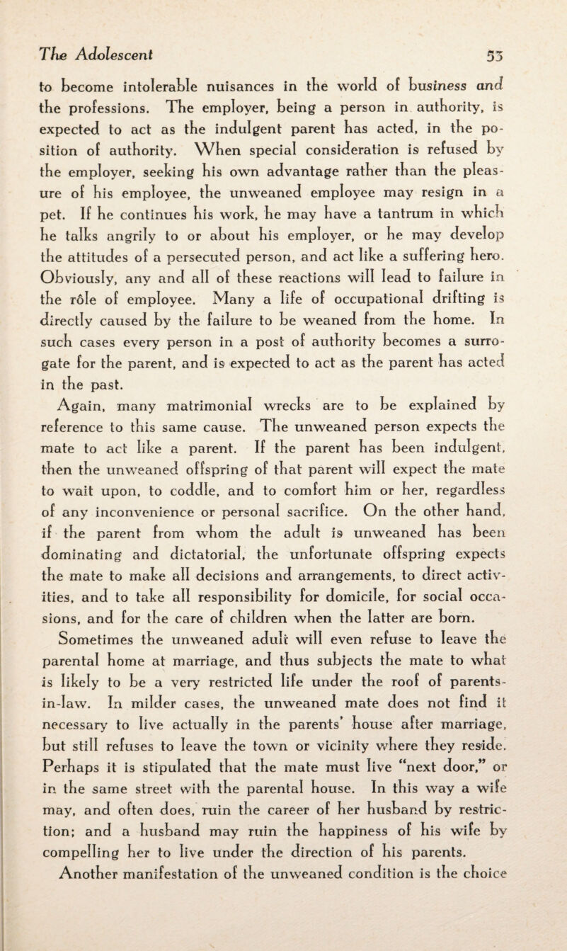 to become intolerable nuisances in tbe world of business and the professions. The employer, being a person in authority, is expected to act as the indulgent parent has acted, in the po¬ sition of authority. When special consideration is refused by the employer, seeking his own advantage rather than the pleas¬ ure of his employee, the unweaned employee may resign in a pet. If he continues his work, he may have a tantrum in which he talks angrily to or about his employer, or he may develop the attitudes of a persecuted person, and act like a suffering hero. Obviously, any and all of these reactions will lead to failure in the role of employee. Many a life of occupational drifting is directly caused by the failure to be weaned from the home. In such cases every person in a post of authority becomes a surro¬ gate for the parent, and is expected to act as the parent has acted in the past. Again, many matrimonial wrecks are to be explained by reference to this same cause. The unweaned person expects the mate to act like a parent. If the parent has been indulgent, then the unweaned offspring of that parent will expect the mate to wait upon, to coddle, and to comfort him or her, regardless of any inconvenience or personal sacrifice. On the other hand, if the parent from whom the adult is unweaned has been dominating and dictatorial, the unfortunate offspring expects the mate to make all decisions and arrangements, to direct activ¬ ities, and to take all responsibility for domicile, for social occa¬ sions, and for the care of children when the latter aie born. Sometimes the unweaned adult will even refuse to leave the parental home at marriage, and thus subjects the mate to what is likely to be a very restricted life under the roof of parents- in-Iaw. In milder cases, the unweaned mate does not find it necessary to live actually in the parents’ house after marriage, but still refuses to leave the town or vicinity where they reside. Perhaps it is stipulated that the mate must live “next door,” or in the same street with the parental house. In this way a wife may, and often does, ruin the career of her husband by restric¬ tion; and a husband may ruin the happiness of his wife by compelling her to live under the direction of his parents. Another manifestation of the unweaned condition is the choice