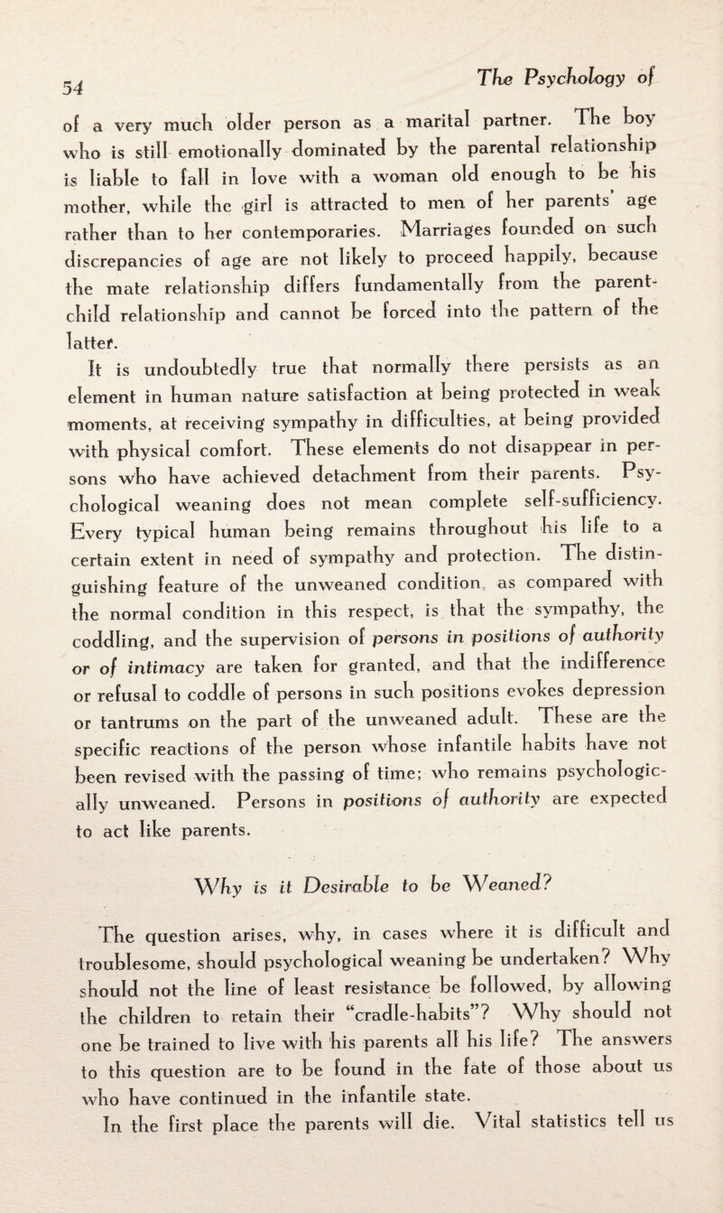 of a very much older person as a marital partner. The hoy who is still emotionally dominated by the parental relationship is liable to fall in love with a woman old enough to be his mother, while the girl is attracted to men of her parents age rather than to her contemporaries. Marriages founded on such discrepancies of age are not likely to proceed happily, because the mate relationship differs fundamentally from the parent- child relationship and cannot be forced into the pattern of the latter. It is undoubtedly true that normally there persists as an element in human nature satisfaction at being protected in weak moments, at receiving sympathy in difficulties, at being provided with physical comfort. These elements do not disappear in per¬ sons who have achieved detachment from their parents. Psy¬ chological weaning does not mean complete self-sufficiency. Every typical human being remains throughout his life to a certain extent in need of sympathy and protection. The distin¬ guishing feature of the unweaned condition as compared with the normal condition in this respect, is that the sympathy, the coddling, and the supervision of persons in positions of authority or of intimacy are taken for granted, and that the indifference or refusal to coddle of persons in such positions evokes depression or tantrums on the part of the unweaned adult. These are the specific reactions of the person whose infantile habits have not been revised with the passing of time; who remains psychologic¬ ally unweaned. Persons in positions of authority are expected to act like parents. Why is it Desirable to be Weaned? The question arises, why, in cases where it is difficult and troublesome, should psychological weaning be undertaken? Why should not the line of least resistance be followed, by allowing the children to retain their “cradle-habits”? Why should not one be trained to live with his parents all his life? The answers to this question are to be found in the fate of those about us who have continued in the infantile state. In the first place the parents will die. Vital statistics tell us