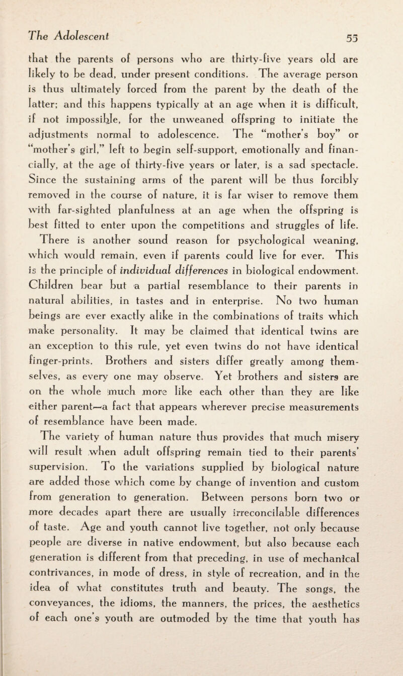 that the parents of persons who are thirty-f ive years old are likely to be dead, under present conditions. The average person is thus ultimately forced from the parent by the death of the latter; and this happens typically at an age when it is difficult, if not impossible, for the unweaned offspring to initiate the adjustments normal to adolescence. The “mother s boy” or “mother s girl,” left to begin self-support, emotionally and finan¬ cially, at the age of thirty-five years or later, is a sad spectacle. Since the sustaining arms of the parent will be thus forcibly removed in the course of nature, it is far wiser to remove them with far-sighted planfulness at an age when the offspring is best fitted to enter upon the competitions and struggles of life. There is another sound reason for psychological weaning, which would remain, even if parents could live for ever. This is the principle of individual differences in biological endowment. Children bear but a partial resemblance to their parents in natural abilities, in tastes and in enterprise. No two human beings are ever exactly alike in the combinations of traits which make personality. It may be claimed that identical twins are an exception to this rule, yet even twins do not have identical finger-prints. Brothers and sisters differ greatly among them¬ selves, as every one may observe. Yet brothers and sisters are on the whole imuch more like each other than they are like either parent—a fact that appears wherever precise measurements of resemblance have been made. The variety of human nature thus provides that much misery will result when adult offspring remain tied to their parents’ supervision. To the variations supplied by biological nature are added those which come by change of invention and custom from generation to generation. Between persons born two or more decades apart there are usually irreconcilable differences of taste. Age and youth cannot live together, not only because people are diverse in native endowment, but also because each generation is different from that preceding, in use of mechanical contrivances, in mode of dress, in style of recreation, and in the idea of what constitutes truth and beauty. The songs, the conveyances, the idioms, the manners, the prices, the aesthetics of each one 9 youth are outmoded by the time that youth has