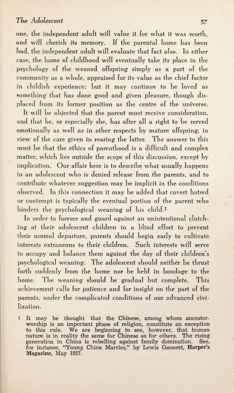 one, the independent adult will value it for what it was worth, and will cherish its memory. If the parental home has heen bad, the independent adult will evaluate that fact also. In either case, the home of childhood will eventually tahe its1 place in the psychology of the weaned offspring simply as a part of the community as a whole, appraised for its value as the chief factor in childish experience; but it may continue to be loved as something that has done good and given pleasure, though dis¬ placed from its former position as the centre of the universe. It will be objected that the parent must receive consideration, and that he, or especially she, has after all a right to be served emotionally as well as* in other respects by mature offspring, in view of the care given in rearing the latter. The answer to this must be that the ethics of parenthood is a difficult and complex matter, which lies outside the scope of this discussion, except by implication. Our affair here is to describe what usually happens to an adolescent who is denied release from the parents, and to contribute whatever suggestion may be implicit in the conditions observed. In this connection it may be added that covert hatred or contempt is typically the eventual portion of the parent who hinders the psychological weaning of his child.* In order to foresee and guard against an unintentional clutch¬ ing at their adolescent children in a blind effort to prevent their normal departure, parents should begin early to cultivate interests extraneous to their children. Such interests will serve to occupy and balance them against the day of their children s psychological weaning. The adolescent should neither be thrust forth suddenly from the home nor be held in bondage to the home. The weaning should be gradual but complete. This achievement calls* for patience and for insight on the part of the parents, under the complicated conditions of our advanced civi¬ lization. 1 It may be thought that the Chinese, among whom ancestor- worship is an important phase of religion, constitute an exception to this rule. We are beginning to see, however, that human nature is in reality the same for Chinese as for others. The rising generation in China is rebelling against family domination. See, for instance, “Young China Marries,” by Lewis Gannett, Harper’s Magazine, May 1927.