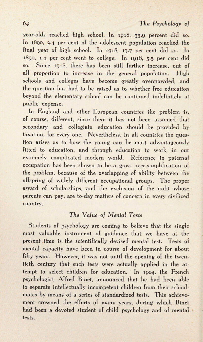 year-olds reached high school. In 1918, 55.9 percent did so. In 1890, 2.4 per cent of the adolescent population reached the final year of high school. In 1918, 13.7 per cent did so. In 1890, 1.1 per cent went to college. In 1918, 3.5 per cent did so. Since 1918, there has heen still further increase, out of all proportion to increase in the general population. High schools and colleges have become greatly overcrowded, and the question has had to be raised as to whether free education beyond the elementary school can be continued indefinitely at public expense. In England and other European countries the problem is, of course, different, since there it has not been assumed that secondary and collegiate education should be provided by taxation, for every one. Nevertheless, in all countries the ques¬ tion arises as to how the young can be most advantageously fitted to education, and through education to work, in our extremely complicated modem world. Reference to paternal occupation has been shown to be a gross over-simplification of the problem, because of the overlapping of ability between the offspring of widely different occupational groups. The proper award of scholarships, and the exclusion of the unfit whose parents can pay, are to-day matters of concern in every7 civilized country7. The Value of Mental Tests Students of psychology are coming to believe that the single most valuable instrument of guidance that we have at the present stime is the scientifically devised mental test. Tests of mental capacity have been in course of development for about fifty years. However, it was not until the opening of the twen¬ tieth century that such tests were actually applied in the at¬ tempt to select children for education. In 1904, the French psychologist, Alfred Binet, announced that he had been able to separate intellectually incompetent children from their school¬ mates by means of a series of standardized tests. This achieve¬ ment crowned the efforts of many years, during which Binet had been a devoted student of child psychology and of mental tests.