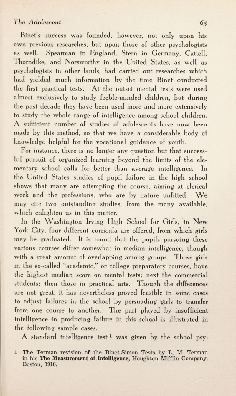 Binet’ s success was founded, however, not only upon his own previous researches, hut upon those of other psychologists as well. Spearman in England, Stern in Germany, Cattell, Thorndike, and Norsworthy in the United States, as well as psychologists in other lands, had carried out researches which had yielded much information by the time Binet conducted the first practical tests. At the outset mental tests were used almost exclusively to study feeble-minded children, but during the past decade they have been used more and more extensively to study the whole range of intelligence among school children. A sufficient number of studies of adolescents have now been made by this method, so that we have a considerable body of knowledge helpful for the vocational guidance of youth. For instance, there is no longer any question but that success¬ ful pursuit of organized learning beyond the limits of the ele¬ mentary school calls for better than average intelligence. In the United States studies of pupil failure in the high school shows that many are attempting the course, aiming at clerical work and the professions, who are by nature unfitted. We may cite two outstanding studies, from the many available, which enlighten us in this matter. In the Washington Irving High School for Girls, in New York City, four different curricula are offered, from which girls may be graduated. It is found that the pupils pursuing these various courses differ somewhat in median intelligence, though with a great amount of overlapping among groups. Those girls in the so-called “academic,” or college preparatory courses, have the highest median score on mental tests; next the commercial students; then those in practical arts. Though the differences are not great, it has nevertheless proved feasible in some cases to adjust failures in the school by persuading girls to transfer from one course to another. The part played by insufficient intelligence in producing failure in this school is illustrated in the following sample cases. A standard intelligence test 1 was given by the school psy- l The Terman revision of the Binet-Simon Tests by L. M. Terman in his The Measurement of Intelligence, Houghton Mifflin Company. Boston, 1916.