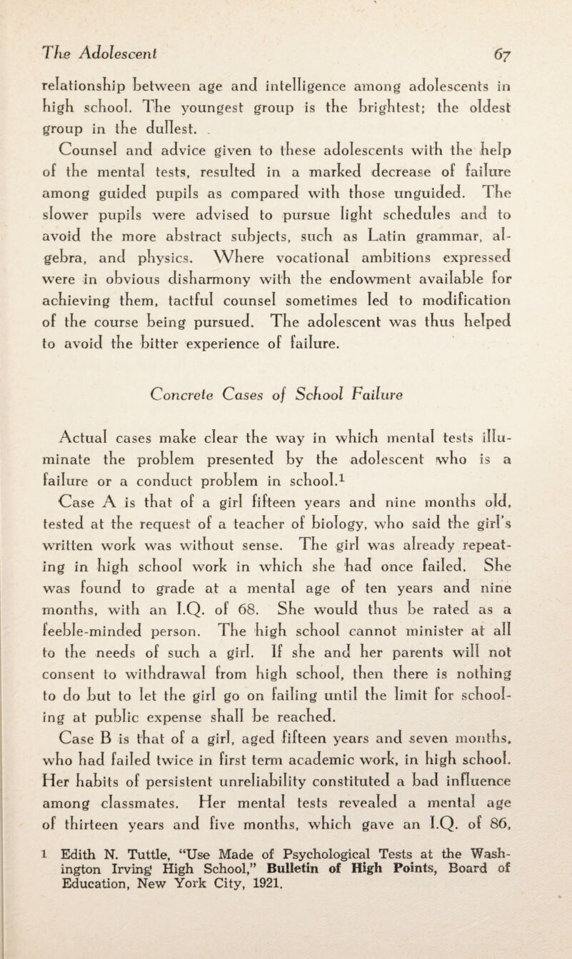 relationship between age and intelligence among adolescents in high school. The youngest group is the brightest; the oldest group in the dullest. Counsel and advice given to these adolescents with the help of the mental tests, resulted in a marked decrease of failure among guided pupils as compared with those unguided. The slower pupils were advised to pursue light schedules and to avoid the more abstract subjects, such as Latin grammar, al¬ gebra, and physics. Where vocational ambitions expressed were in obvious disharmony with the endowment available for achieving them, tactful counsel sometimes led to modification of the course being pursued. The adolescent was thus helped to avoid the bitter experience of failure. Concrete Cases of School Failure Actual cases make clear the way in which mental tests illu¬ minate the problem presented by the adolescent who is a failure or a conduct problem in school.1 Case A is that of a girl fifteen years and nine months old, tested at the request of a teacher of biology, who said the girl s written work was without sense. The girl was already repeat¬ ing in high school work in which she had once failed. She was found to grade at a mental age of ten years and nine months, with an I.Q. of 68. She would thus be rated as a feeble-minded person. The high school cannot minister at all to the needs of such a girl. If she and her parents will not consent to withdrawal from high school, then there is nothing to do but to let the girl go on failing until the limit for school¬ ing at public expense shall be reached. Case B is that of a girl, aged fifteen years and seven months, who had failed twice in first term academic work, in high school. Her habits of persistent unreliability constituted a bad influence among classmates. Her mental tests revealed a mental age of thirteen years and five months, which gave an I.Q. of 86, l Edith N. Tuttle, “Use Made of Psychological Tests at the Wash¬ ington Irving High School,” Bulletin of High Points, Board of Education, New York City, 1921.