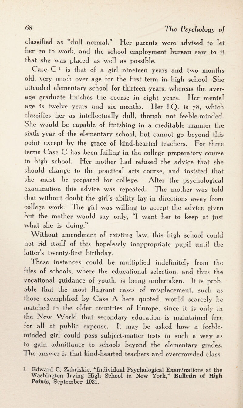 classified as “dull normal.” Her parents were advised to let tier go to work, and the school employment bureau saw to it that she was placed as well as possible. Case C 1 is that of a girl nineteen years and two montfis old. very much over age for the first term in high school. She attended elementary school for thirteen years, whereas the aver¬ age graduate finishes the course in eight years. Her mental age is twelve years and six months. Her I.Q. is 78, which classifies her as intellectually dull, though not feeble-minded. She would be capable of finishing in a creditable manner the sixth year of the elementary school, but cannot go beyond this point except by the grace of kind-hearted teachers. For three terms Case C has been failing in the college preparatory course in high school. Her mother had refused the advice that she should change to the practical arts course, and insisted that she must be prepared for college. After the psychological examination this advice was repeated. The mother was told that without doubt the girl s ability lay in directions away from college work. The girl was willing to accept the advice given but the mother would say only, “I want her to keep at just what she is doing.” Without amendment of existing law, this high school could not rid itself of this hopelessly inappropriate pupil until the latter’s twenty-first birthday. These instances could be multiplied indefinitely from the hies of schools, where the educational selection, and thus the vocational guidance of youth, is being undertaken. It is prob¬ able that the most flagrant cases of misplacement, such as those exemplified by Case A here quoted, would scarcely be matched in the older countries of Europe, since it is only in the New World that secondary education is maintained free lor all at public expense. It may be asked how a feeble- minded girl could pass subject-matter tests in such a way as to gain admittance to schools beyond the elementary grades. I he answer is that kind-hearted teachers and overcrowded class- 1 Edward C. Zabriskie, “Individual Psychological Examinations at the Washington Irving High School in New York,” Bulletin of High Points, September 1921.