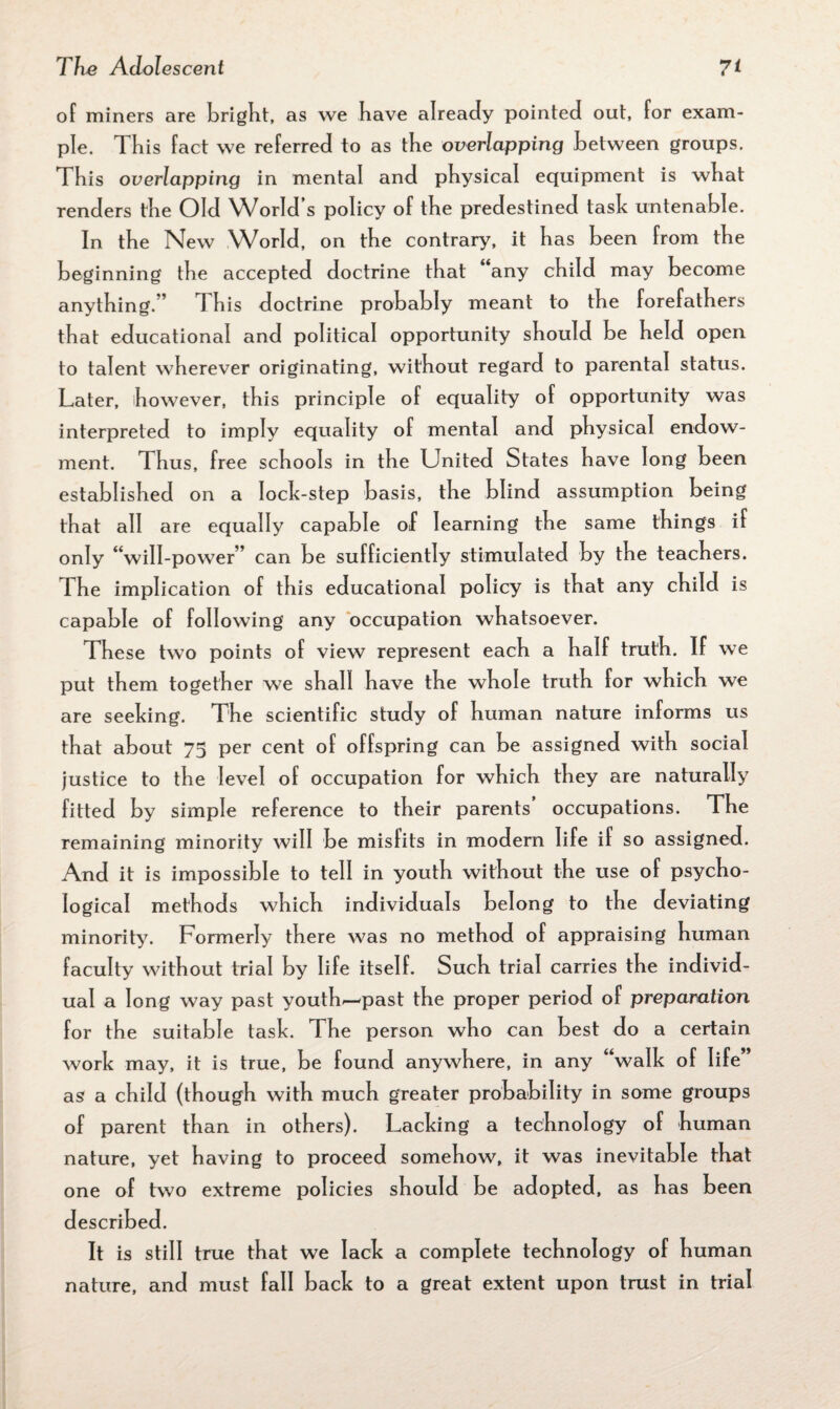 of miners are bright, as we have already pointed out, for exam¬ ple. This fact we referred to as the overlapping between groups. This overlapping in mental and physical equipment is what renders the Old World’s policy of the predestined task untenable. In the New World, on the contrary, it has been from the beginning the accepted doctrine that any child may become anything.” This doctrine probably meant to the forefathers that educational and political opportunity should be held open to talent wherever originating, without regard to parental status. Later, however, this principle of equality of opportunity was interpreted to imply equality of mental and physical endow¬ ment. Thus, free schools in the United States have long been established on a lock-step basis, the blind assumption being that all are equally capable of learning the same things if only “will-power” can be sufficiently stimulated by the teachers. The implication of this educational policy is that any child is capable of following any occupation whatsoever. These two points of view represent each a half truth. If we put them together we shall have the whole truth for which we are seeking. The scientific study of human nature informs us that about 75 per cent of offspring can be assigned with social justice to the level of occupation for which they are naturally fitted by simple reference to their parents occupations. The remaining minority will be misfits in modern life if so assigned. And it is impossible to tell in youth without the use of psycho¬ logical methods which individuals belong to the deviating minority. Formerly there was no method of appraising human faculty without trial by life itself. Such trial carries the individ¬ ual a long way past youth^-past the proper period of preparation for the suitable task. The person who can best do a certain work may, it is true, be found anywhere, in any walk of life as a child (though with much greater probability in some groups of parent than in others). Lacking a technology of human nature, yet having to proceed somehow, it was inevitable that one of two extreme policies should be adopted, as has been described. It is still true that we lack a complete technology of human nature, and must fall back to a great extent upon trust in trial