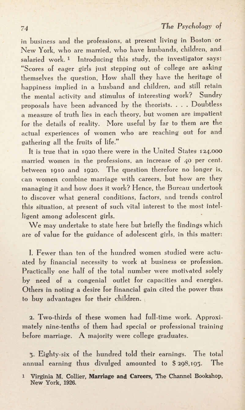 in business and the professions, at present living in Boston or New York, who are married, who have husbands, children, and salaried work. 1 Introducing this study, the investigator says: “Scores of eager girls just stepping out of college are ashing themselves the question, How shall they have the heritage ol happiness implied in a husband and children, and still retain the mental activity and stimulus of interesting work? Sundry proposals have been advanced by the theorists. . . . Doubtless a measure of truth lies in each theory, but women are impatient for the details of reality. More useful by far to them are the actual experiences of women who are reaching out for and gathering all the fruits of life.” It is true that in 1920 there were in the United States- 124,000 married women in the professions, an increase of 40 per cent, between 1910 and 1920. The question therefore no longer is, can women combine marriage with careers, but how are they managing it and how does it work? Hence, the Bureau undertook to discover what general conditions, factors, and trends control this situation, at present of such vital interest to the most intel¬ ligent among adolescent girls. We may undertake to state here but briefly the findings whidh are of value for the guidance of adolescent girls, in this matter: 1. Fewer than ten of the hundred women studied were actu¬ ated by financial necessity to work at business or profession. Practically one half of the total number were motivated solely by need of a congenial outlet for capacities and energies. Others in noting a desire for financial gain cited the power thus to buy advantages for their children. ^ 2. Two-thirds of these women had full-time work. Approxi¬ mately nine-tenths of them had special or professional training before marriage. A majority were college graduates. 3. Eighty -six of the hundred told their earnings. The total annual earning thus divulged amounted to $298,193. The 1 Virginia M. Collier, Marriage and Careers, The Channel Bookshop, New York, 1926.