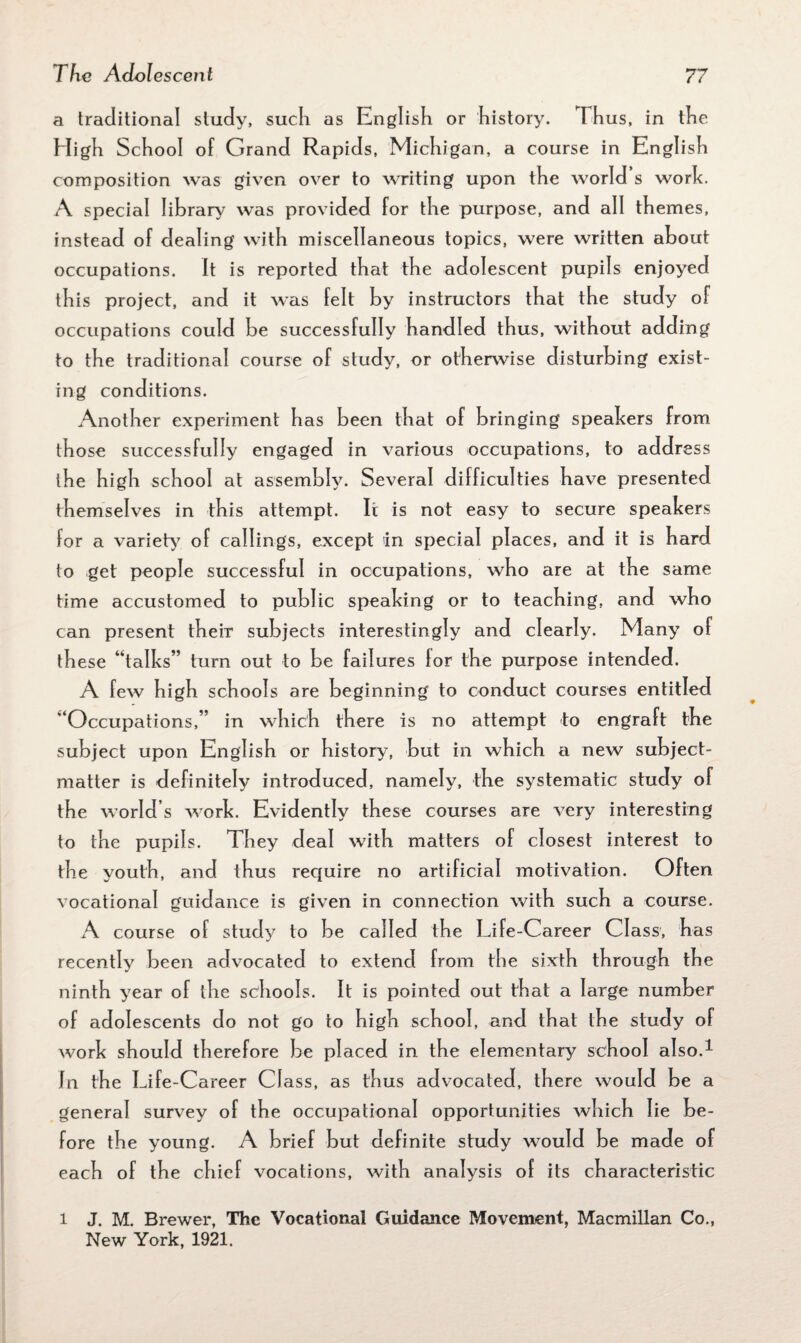 a traditional study, such as English or history. Thus, in the High School of Grand Rapids, Michigan, a course in English composition was given over to writing upon the world s work. A special library was provided for the purpose, and all themes, instead of dealing with miscellaneous topics, were written about occupations. It is reported that the adolescent pupils enjoyed this project, and it was felt by instructors that the study ol occupations could be successfully handled thus, without adding to the traditional course of study, or otherwise disturbing exist¬ ing conditions. Another experiment has been that of bringing speakers from those successfully engaged in various occupations, to address the high school at assembly. Several difficulties have presented themselves in this attempt. It is not easy to secure speakers for a variety7 of callings, except in special places, and it is hard to get people successful in occupations, who are at the same time accustomed to public speaking or to teaching, and who can present their subjects interestingly and clearly. Many of these “talks” turn out to be failures lor the purpose intended. A few high schools are beginning to conduct courses entitled “Occupations,” in which there is no attempt to engraft the subject upon English or history, but in which a new subject- matter is definitely introduced, namely, the systematic study of the world s work. Evidently these courses are very interesting to the pupils. They deal with matters of closest interest to the youth, and thus require no artificial motivation. Often vocational guidance is given in connection with such a course. A course of study to be called the Life-Career Class, has recently been advocated to extend from the sixth through the ninth year of the schools. It is pointed out that a large number of adolescents do not go to high school, and that the study of work should therefore be placed in the elementary school also.1 In the Life-Career Class, as thus advocated, there would be a general survey of the occupational opportunities which lie be¬ fore the young. A brief but definite study would be made of each of the chief vocations, with analysis of its characteristic l J. M. Brewer, The Vocational Guidance Movement, Macmillan Co., New York, 1921.