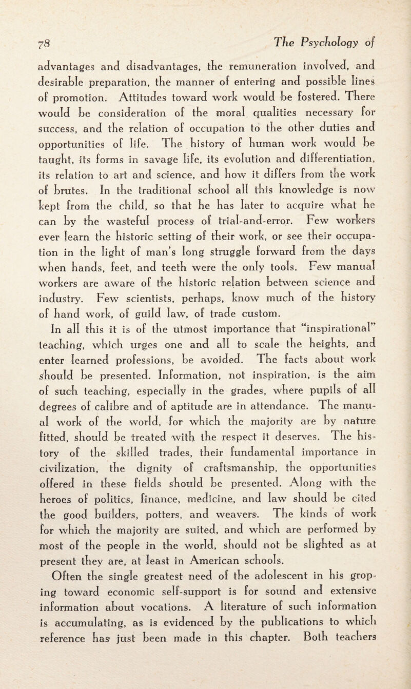 advantages and disadvantages, the remuneration involved, and desirable preparation, tbe manner of entering and possible lines of promotion. Attitudes toward work would be fostered. There would be consideration of the moral qualities necessary for success, and tbe relation of occupation to tbe other duties and opportunities of life. The history of human work would be taught, its forms in savage life, its evolution and differentiation, its relation to art and science, and how it differs from the work of brutes. In the traditional school all this knowledge is now kept from the child, so that he has later to acquire what he can by the wasteful process of trial-and-error. Few workers ever learn the historic setting of their work, or see their occupa¬ tion in the light of man’s long straggle forward from the days when hands, feet, and teeth were the only tools. Few manual workers are aware of the historic relation between science and industry. Few scientists, perhaps, know much of the history of hand work, of guild law, of trade custom. In all this it is of the utmost importance that “inspirational ’ teaching, which urges one and all to scale the heights, and enter learned professions, be avoided. The facts about work should be presented. Information, not inspiration, is the aim of such teaching, especially in the grades, where pupils of all degrees of calibre and of aptitude are in attendance. The manu¬ al work of the world, for which the majority are by nature fitted, should be treated with the respect it deserves. The his¬ tory of the skilled trades, their fundamental importance in civilization, the dignity of craftsmanship, the opportunities offered in these fields should be presented. Along wi th the heroes of politics, finance, medicine, and law should be cited the good builders, potters, and weavers. The kinds of work for which the majority are suited, and which are performed by most of the people in the world, should not be slighted as at present they are, at least in American schools. Often the single greatest need of the adolescent in his grop¬ ing toward economic self-support is for sound and extensive information about vocations. A literature of such information is accumulating, as is evidenced by the publications to which reference has' just been made in this chapter. Both teachers