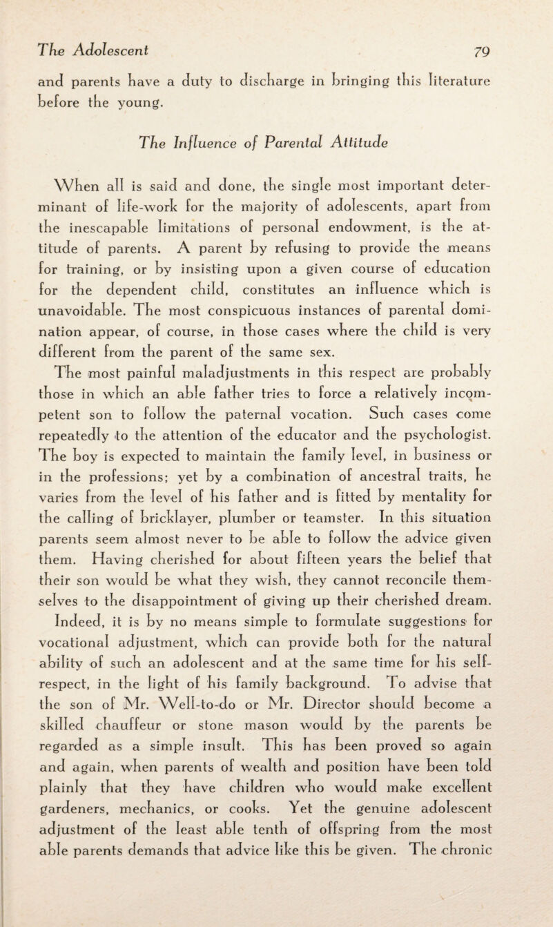 and parents have a duty to discharge in bringing this literature before the young. The Influence of Parental Attitude When all is said and done, the single most important deter¬ minant of life-work for the majority of adolescents, apart from the inescapable limitations of personal endowment, is the at¬ titude of parents. A parent by refusing to provide the means for training, or by insisting upon a given course of education for the dependent child, constitutes an influence which is unavoidable. The most conspicuous instances of parental domi¬ nation appear, of course, in those cases where the child is very different from the parent of the same sex. The most painful maladjustments in this respect are probably those in which an able father tries to force a relatively incom¬ petent son to follow the paternal vocation. Such cases come repeatedly to the attention of the educator and the psychologist. The b oy is expected to maintain the family level, in business or in the professions; yet by a combination of ancestral traits, he varies from the level of his father and is fitted by mentality for the calling of bricklayer, plumber or teamster. In this situation parents seem almost never to be able to follow the advice given them. Having cherished for about fifteen years the belief that their son would be what they wish, they cannot reconcile them¬ selves to the disappointment of giving up their cherished dream. Indeed, it is by no means simple to formulate suggestions for vocational adjustment, which can provide both for the natural ability of such an adolescent and at the same time for his self- respect, in the light of his family background. To advise that the son of Mr. Well-to-do or Mr. Director should become a skilled chauffeur or stone mason would by the parents be regarded as a simple insult. This has been proved so again and again, when parents of wealth and position have been told plainly that they have children who would make excellent gardeners, mechanics, or cooks. Yet the genuine adolescent adjustment of the least able tenth of offspring from the most able parents demands that advice like this be given. The chronic