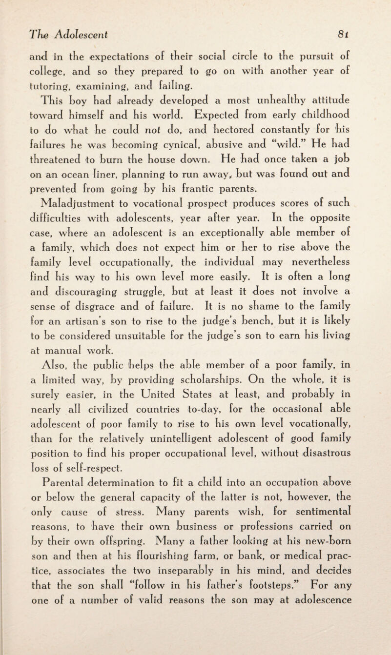and in the expectations of their social circle to the pursuit of college, and so they prepared to go on with another year of tutoring, examining, and failing. This hoy had already developed a most unhealthy attitude toward himself and his world. Expected from early childhood to do what he could not do, and hectored constantly for his failures he was becoming cynical, abusive and “wild.” He had threatened to burn the house down. He had once taken a job on an ocean liner, planning to run away, but was found out and prevented from going by his frantic parents. Maladjustment to vocational prospect produces scores of such difficulties with adolescents, year after year. In the opposite case, where an adolescent is an exceptionally able member of a family, which does not expect him or her to rise above the family level occupationally, the individual may nevertheless find his way to his own level more easi ly. It is often a long and discouraging struggle, but at least it does not involve a sense of disgrace and of failure. It is no shame to the family for an artisan s son to rise to the judge s bench, but it is likely to be considered unsuitable for the judge’s son to earn his living at manual work. Also, the public helps the able member of a poor family, in a limited way, by providing scholarships. On the whole, it is surely easier, in the United States at least, and probably in nearly all civilized countries to-day, for the occasional able adolescent of poor family to rise to his own level vocationally, than for the relatively unintelligent adolescent of good family position to find his proper occupational level, without disastrous loss of self-respect. Parental determination to fit a child into an occupation above or below the general capacity of the latter is not, however, the only cause of stress. Many parents wish, for sentimental reasons, to have their own business or professions carried on by their own offspring. Many a father looking at his new-born son and then at his flourishing farm, or bank, or medical prac¬ tice, associates the two inseparably in his mind, and decides that the son shall “follow in his father’s footsteps.” For any one of a number of valid reasons the son may at adolescence