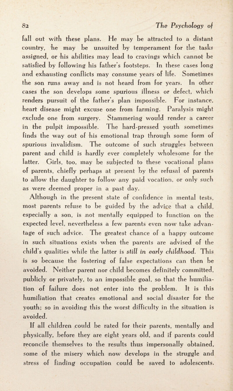 fall out with these plans. He may he attracted to a distant country, he may he unsuited by temperament for the tasks assigned, or his abilities may lead to cravings which cannot be satisfied by following his father s footsteps. In these cases long and exhausting conflicts may consume years of life. Sometimes the son runs away and is not heard from for years. In other cases the son develops some spurious illness or defect, which renders pursuit of the father’s plan impossible. For instance, heart disease might excuse one from farming. Paralysis might exclude one from surgery. Stammering would render a career in the pulpit impossible. The hard-pressed youth sometimes finds the way out of his emotional trap through some form of spurious invalidism. The outcome of such struggles between parent and child is hardly ever completely wholesome for the latter. Girls, too, may be subjected to these vocational plans of parents, chiefly perhaps at present by the refusal of parents to allow the daughter to follow any paid vocation, or only such as were ideemed proper in a past day. Although in the present state of confidence in mental tests, most parents refuse to be guided by the advice that a child, especially a son, is not mentally equipped to function on the expected level, nevertheless a few parents even now take advan¬ tage of such advice. The greatest chance of a happy outcome in such situations exists when the parents are advised of the child’s qualities while the latter is still in early childhood. This is so because the fostering of false expectations can then be avoided. Neither parent nor child becomes definitely committed, publicly or privately, to an impossible goal, so that the humilia¬ tion of failure does not enter into the problem. It is this humiliation that creates emotional and social disaster for the youth; so in avoiding this the worst difficulty in the situation is avoided. If all children could be rated for their parents, mentally and physically, before they are eight years old, and if parents could reconcile themselves to the results thus impersonally obtained, some of the misery which now develops in the struggle and stress of finding occupation could be saved to adolescents.