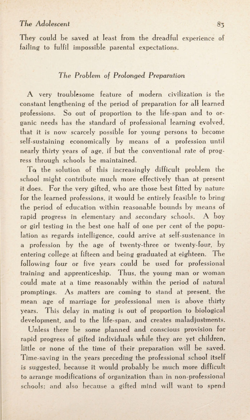 They could be saved at least from the dreadful experience of failing to fulfil impossible parental expectations. The Problem of Prolonged Preparation A very troublesome feature of modern civilization is the constant lengthening of the period of preparation for all learned professions. So out of proportion to the life-span and to or¬ ganic needs has the standard of professional learning evolved, that it is now scarcely possible for young persons to become self-sustaining economically by means of a profession until nearly thirty years of age, if but the conventional rate of prog¬ ress through schools be maintained. To, the solution of this increasingly difficult problem the school might contribute much more effectively than at present it does. For the very gifted, who are those best fitted by nature for the learned professions, it would be entirely feasible to bring the period of education within reasonable bounds by means of rapid progress in elementary and .secondary schools. A boy or girl testing in the best one half of one per cent of the popu¬ lation as regards intelligence, could arrive at self-sustenance in a profession by the age of twenty-three or twenty-four, by entering college at fifteen and being graduated at eighteen. The following four or five years could be used for professional training and apprenticeship. Thus, the young man or woman could mate at a time reasonably within the period of natural promptings. As .matters are coming to stand at present, the mean age of marriage for professional men is above thirty years. This delay in mating is out of proportion to biological development, and to the life-span, and creates maladjustments. Unless there be some planned and conscious provision for rapid progress of gifted individuals while they are yet children, little or none of the time of their preparation will be saved. Time-saving in the years preceding the professional school itself is suggested, because it would probably be much more difficult to arrange modifications of organization than in non-professional schools; and also because a gifted mind will want to spend