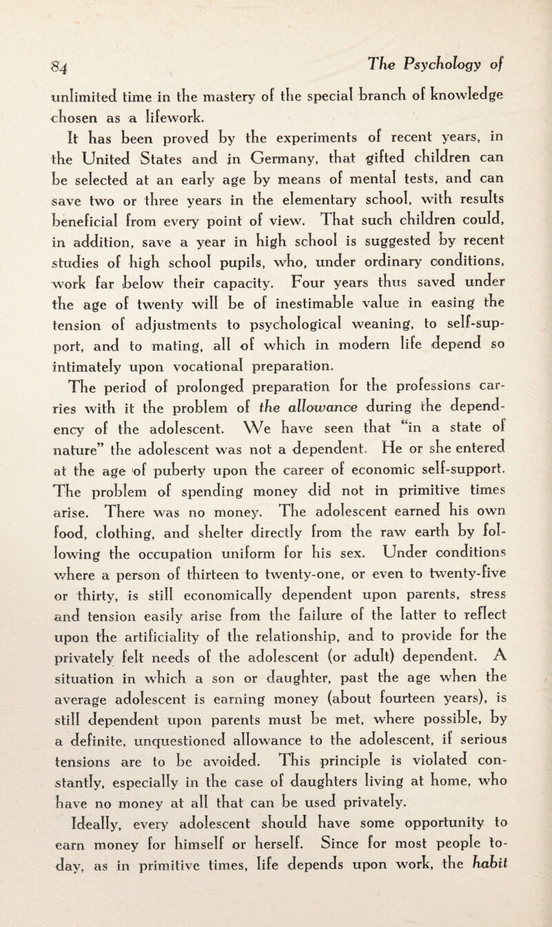 unlimited time in the mastery of the special branch of knowledge chosen as a Iifework. It has been proved by the experiments of recent years, in the United States and in Germany, that gifted children can be selected at an early age by means of mental tests, and can save two or three years in the elementary school, with results beneficial from every point of view. 1 hat such children could, in addition, save a year in high school is suggested by recent studies of high school pupils, who, under ordinary conditions, work far below their capacity. Pour years thus saved under the age of twenty will be of inestimable value in easing the tension of adjustments to psychological weaning, to self-sup¬ port, and to mating, all of which in modern life depend so intimately upon vocational preparation. The period of prolonged preparation for the professions car¬ ries with it the problem of the allowance during the depend¬ ency of the adolescent. We have seen that in a state ol nature” the adolescent was not a dependent. He or she entered at the age of puberty upon the career of economic self-support. The problem of spending money did not in primitive times arise. There was no money. The adolescent earned his own food, clothing, and shelter directly from the raw earth by fol¬ lowing the occupation uniform for his sex. Under conditions where a person of thirteen to twenty-one, or even to twenty-five or thirty, is still economically dependent upon parents, stress and tension easily arise from the failure of the latter to reflect upon the artificiality of the relationship, and to provide for the privately felt needs of the adolescent (or adult) dependent. A situation in which a son or daughter, past the age when the average adolescent is earning money (about fourteen years), is still dependent upon parents must be met, where possible, by a definite, unquestioned allowance to the adolescent, if serious tensions are to be avoided. T his principle is violated con¬ stantly, especially in the case of daughters living at home, who have no money at all that can be used privately. Ideally, every adolescent should have some opportunity to earn money for himself or herself. Since for most people to¬ day, as in primitive times, life depends upon work, the habit
