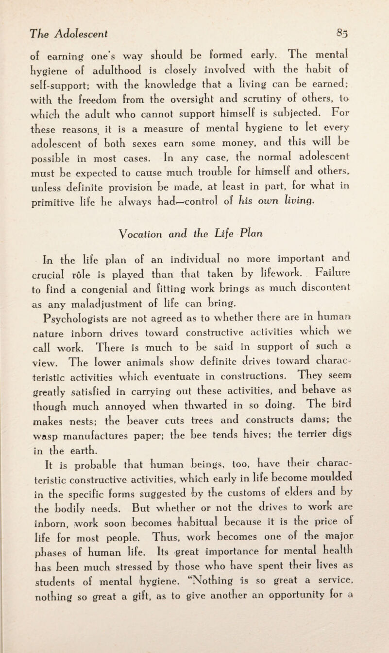 of earning one s way should he formed early. The mental hygiene of adulthood is closely involved with the habit of self-support; with the knowledge that a living can be earned; with the freedom from the oversight and scrutiny of others, to which the adult who cannot support himself is subjected. For these reasons, it is a measure of mental hygiene to let every adolescent of both sexes earn some money, and this will be possible in most cases. In any case, the normal adolescent must be expected to cause much trouble for himself and others, unless definite provision be made, at least in part, for what in primitive life he always had^—control of his own living. Vocation and the Life Plan In the life plan of an individual no more important and crucial Tole is played than that taken by lifework. Failure to find a congenial and fitting work brings as much discontent as any maladjustment of life can bring. Psychologists are not agreed as to whether there are in human nature inborn drives toward constructive activities which we call work. There is much to be said in support of such a view. The lower animals show definite drives toward charac¬ teristic activities which eventuate in constructions. They seem greatly satisfied in carrying out these activities, and behave as though much annoyed when thwarted in so doing. The bird makes nests; the beaver cuts trees and constructs dams; the wasp manufactures paper; the bee tends hives; the terrier digs in the earth. It is probable that human beings, too, have their charac¬ teristic constructive activities, which early in life become moulded in the specific forms suggested by the customs of elders and by the bodily needs. But whether or not the drives to work are inborn, work soon becomes habitual because it is the price of life for most people. Thus, work becomes one of the major phases of human life. Its great importance for mental health has been much stressed by those who have spent their lives as students of mental hygiene. “Nothing is so great a service, nothing so great a gift, as to give another an opportunity for a