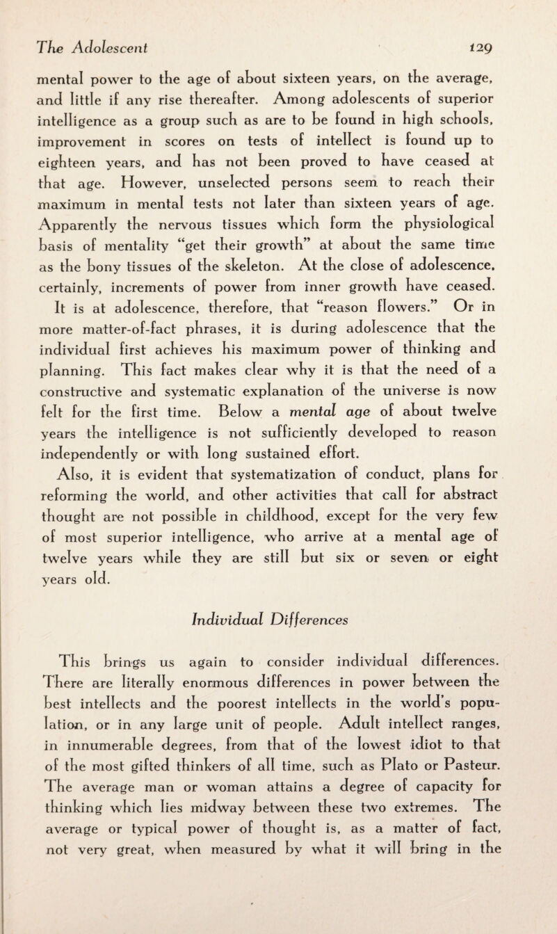 mental power to the age of about sixteen years, on the average, and little if any rise thereafter. Among adolescents of superior intelligence as a group such as are to he found in high schools, improvement in scores on tests of intellect is found up to eighteen years, and has not been proved to have ceased at that age. However, unselected persons seem to reach their maximum in mental tests not later than sixteen years of age. Apparently the nervous tissues which form the physiological basis of mentality “get their growth” at about the same time as the bony tissues of the skeleton. At the close of adolescence, certainly, increments of power from inner growth have ceased. It is at adolescence, therefore, that “reason flowers.” Or in more matter-of-fact phrases, it is during adolescence that the individual first achieves his maximum power of thinking and planning. This fact makes clear why it is that the need of a constructive and systematic explanation of the universe is now felt for the first time. Below a mental age of about twelve years the intelligence is not sufficiently developed to reason independently or with long sustained effort. Also, it is evident that systematization of conduct, plans for reforming the world, and other activities that call for abstract thought are not possible in childhood, except for the very few of most superior intelligence, who arrive at a mental age of twelve years while they are still but six or seven- or eight years old. Individual Differences This brings us again to consider individual differences. There are literally enormous differences in power between the best intellects and the poorest intellects in the world s popu¬ lation, or in any large unit of people. Adult intellect ranges, in innumerable degrees, from that of the lowest idiot to that of the most gifted thinkers of all time, such as Plato or Pasteur. The average man or woman attains a degree of capacity for thinking which lies midway between these two extremes. The average or typical power of thought is, as a matter of fact, not very great, when measured by what it will bring in the