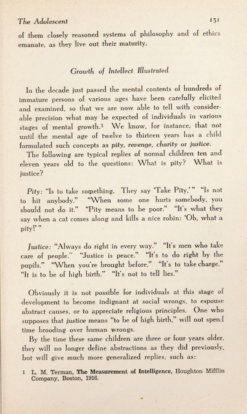 of them closely reasoned systems of philosophy and of ethics emanate, as they live out their maturity. Growth of Intellect Illustrated In the decade just passed the mental contents of hundreds of immature persons of various ages have been carefully elicited, and examined, so that we are now able to tell with consider¬ able precision what may be expected of individuals in various stages of mental growth.1 We know, for instance, that not until the mental age of twelve to thirteen years has a child formulated such concepts as pity, revenge, charity or justice. The following are typical replies of normal children ten and eleven years old to the questions: What is pity? What is justice? Pity: “Is to take something. They say ‘Take Pity,’” Is not to hit anybody.” “When some one hurts somebody, you should not do it.” “Pity means to be poor.” “It s what they say when a cat comes along and kills a nice robin: Oh, what a pity!’ ” Justice: “Always do right in every way.” “It’s men who take care of people.” “Justice is peace.” “It s to do right by the pupils.” “When you’re brought before.” “It’s to take charge.” “It is to be of high birth.” “It s not to tell lies. Obviously it is not possible for individuals at this stage ol development to become indignant at social wrongs, to espouse abstract causes, or to appreciate religious principles. One who supposes that justice means to be of high birth, will not spend time brooding over human wrongs. By the time these same children are three or four years older, they will no longer define abstractions as they did previously, but will give much more generalized replies, such as: 1 L. M. Terman, The Measurement of Intelligence, Houghton Mifflin Company, Boston, 1916.