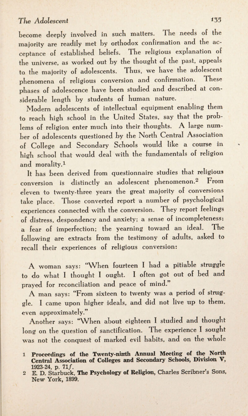 become deeply involved in sucb matters. The needs of tbe majority are readily met by orthodox confirmation and tbe ac¬ ceptance of established beliefs. The religious explanation of the universe, as worked out by the thought of the past, appeals to the majority of adolescents. Thus, we have the adolescent phenomena of religious conversion and confirmation. These phases of adolescence have been studied and described at con¬ siderable length by students of human nature. Modern adolescents of intellectual equipment enabling them to reach high school in the United States, say that the prob¬ lems of religion enter much into their thoughts. A large num¬ ber of adolescents questioned by the North Central Association of College and Secondary Schools would like a course in high school that would deal with the fundamentals of religion and morality.1 It has been derived from questionnaire studies that religious conversion is distinctly an adolescent phenomenon.2 From eleven to twenty-three years the great majority of conversions take place. Those converted report a number of psychological experiences connected with the conversion. They report feelings of distress, despondency and anxiety; a sense of incompleteness; a fear of imperfection; the yearning toward an ideal. The following are extracts from the testimony of adults, asked to recall their experiences of religious conversion: A woman says: 4<When fourteen I had a pitiable struggle to do what I thought I ought. I often got out of bed and prayed for reconciliation and peace of mind.” A man says: Trom sixteen to twenty was a period of strug¬ gle. I came upon higher ideals, and did not live up to them, even approximately.” Another says: “When about eighteen I studied and thought long on the question of sanctification. The experience I sought was not the conquest of marked evil habits, and on the whole 1 Proceedings of the Twenty-ninth Annual Meeting of the North Central Association of Colleges and Secondary Schools, Division V, 1923-24, p. 71/. 2 E. D. Starbuck, The Psychology of Religion, Charles Scribner s Sons, New York, 1899.
