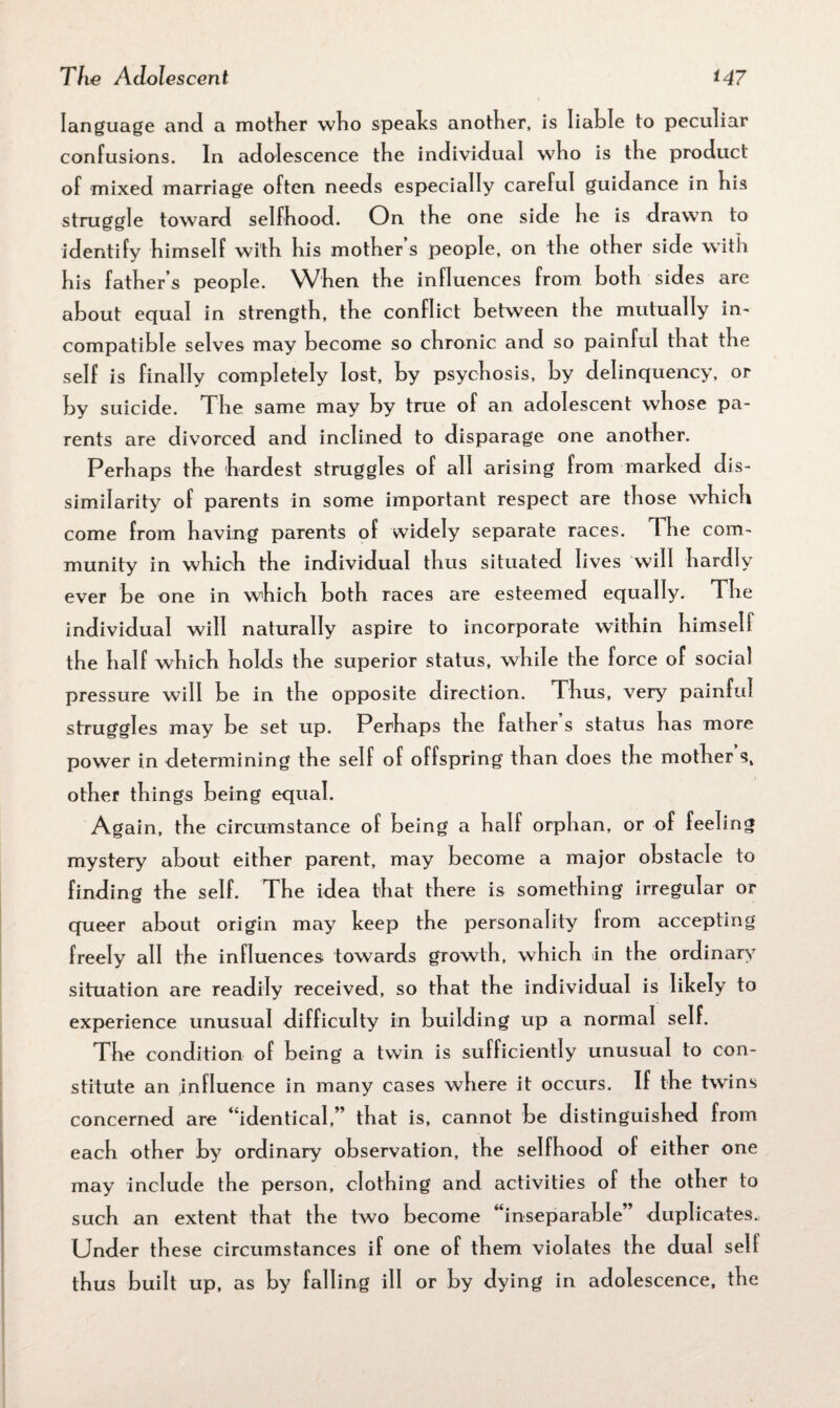 language and a mother who speaks another, is liable to peculiar confusions. In adolescence the individual who is the product of mixed marriage often needs especially careful guidance in his struggle toward selfhood. On the one side he is drawn to identify himself with his mother’s people, on the other side with his father’s people. When the influences from both sides are about equal in strength, the conflict between the mutually in¬ compatible selves may become so chronic and so painful that the self is finally completely lost, by psychosis, by delinquency, or by suicide. The same may by true of an adolescent whose pa¬ rents are divorced and inclined to disparage one another. Perhaps the hardest struggles of all arising from marked dis¬ similarity of parents in some important respect are those which come from having parents of widely separate races. The com¬ munity in which the individual thus situated lives will hardly ever be one in which both races are esteemed equally. The individual will naturally aspire to incorporate within himself the half which holds the superior status, while the force of social pressure will be in the opposite direction. Thus, very painful struggles may be set up. Perhaps the fathers status has more power in determining the self of offspring than does the mother s, other things being equal. Again, the circumstance of being a half orphan, or of feeling mystery about either parent, may become a major obstacle to finding the self. The idea that there is something irregular or queer about origin may keep the personality from accepting freely all the influences towards growth, which in the ordinary situation are readily received, so that the individual is likely to experience unusual difficulty in building up a normal self. The condition of being a twin is sufficiently unusual to con¬ stitute an influence in many cases where it occurs. If the twins concerned are “identical,” that is, cannot be distinguished from each other by ordinary observation, the selfhood of either one may include the person, clothing and activities of the other to such an extent that the two become “inseparable” duplicates. Under these circumstances if one of them violates the dual self thus built up, as by falling ill or by dying in adolescence, the