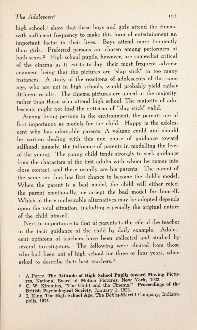 high school,1 show that these boys and girls attend the cinema with sufficient frequency to make this form of entertainment an important factor in their lives. Boys attend more frequently than girls. Preferred persons are chosen among performers of both sexes.2 3 High school pupils, however, are somewhat critical of the cinema as it exists to-day, their most frequent adverse comment being that the pictures are slap stick in too many instances. A study of the reactions of adolescents of the same age, who are not in high schools, would probably yield rather different results. The cinema pictures are aimed at the majority, rather than those who attend high school. The majority of ado¬ lescents might not find the criticism of slap stick valid. Among living persons in the environment, the parents are of first importance as models for the child. Happy is the adoles¬ cent who has admirable parents. A volume could and should be written dealing with this one ph ase of guidance toward selfhood, namely, the influence of parents in modelling the lives of the young. The young child tends strongly to seek guidance from the characters of the first adults with whom he comes into close contact, and these usually are his parents. The parent of the same sex thus has first chance to become the child’s model. When the parent is a bad model, the child will either reject the parent emotionally, or accept the bad model for himself. Which of these undesirable alternatives may be adopted depends upon the total situation, including especially the original nature of the child himself. Next in importance to that of parents is the role of the teacher in the tacit guidance of the child by daily example. Adoles¬ cent opinions of teachers have been collected and studied by several investigators. The following were elicited from those who had been out of high school for three or four years, when asked to describe their best teachers.0 1 A Perry, The Attitude of High School Pupils toward Moving Pictu¬ res, National Board of Motion Pictures, New York, 1923. 2 C. W. Kimmins. “The Child and the Cinema.” Proceedings of the British Psychological Society, January 1, 1923. 3 I. King, The High School Age, The Bobbs-Merrill Company, Indiana¬ polis, 1914.