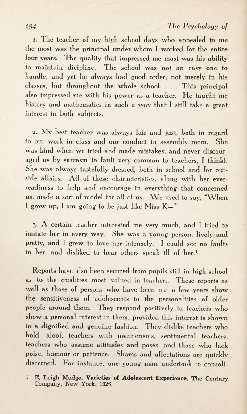 1. The teacher of my high school days who appealed to me the most was the principal under whom I worked for the entire four years. The quality that impressed me most was his ability to maintain dicipline. The school was not an easy one to handle, and yet he always had good order, not merely in his classes, but throughout the whole school. . . . This principal also impressed me with his power as a teacher. He taught me history and mathematics in such a way that I still take a great interest in both subjects. 2. My best teacher was always fair and just, both in regard to our work in class and our conduct in assembly room. She was kind when we tried and made mistakes, and never discour¬ aged us by sarcasm (a fault very common to teachers, I think). She was always tastefully dressed, both in school and for out¬ side affairs. All of these characteristics, along with her ever- readiness to help and encourage in everything that concerned us, made a sort of model for all of us. We used to say, “When I grow up, i am going to be just like Miss K^” 3- A certain teacher interested me very much, and I tried to imitate her in every way. She was a young person, lively and pretty, and I grew to love her intensely. I could see no faults in her, and disliked to hear others speak ill of her.1 Reports have also been secured from pupils still in high school as to the qualities most valued in teachers. These reports as well as those of persons who have been out a few years show the sensitiveness of adolescents to the personalities of older people around them. They respond positively to teachers who show a personal interest in them, provided this interest is shown in a dignified and genuine fashion. They dislike teachers who hold aloof, teachers with mannerisms, sentimental teachers, teachers who assume attitudes and poses, and those who lack poise, humour or patience. Shams and affectations are quickly discerned. For instance, one young man undertook to consoli- l E. Leigh Mudge, Varieties of Adolescent Experience, The Century Company, New York, 1926.