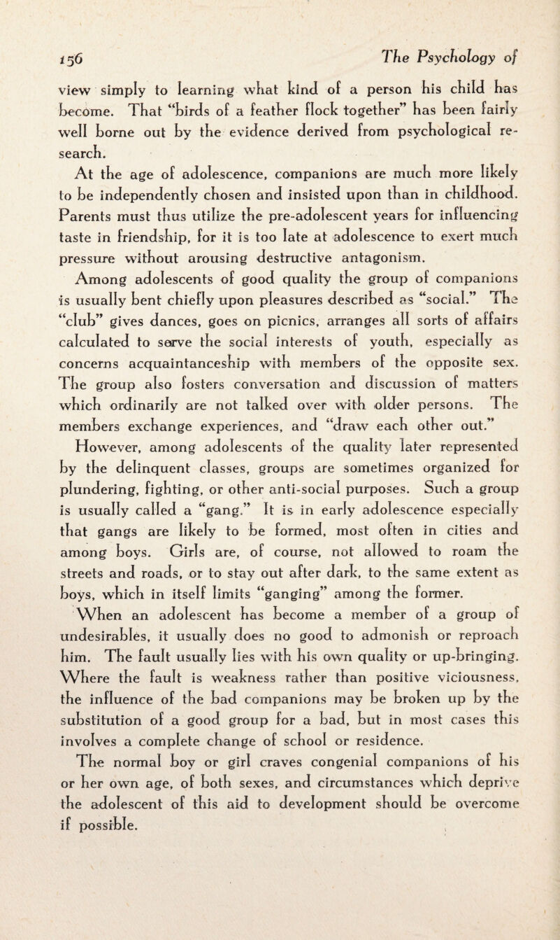 view simply to learning what kind of a person his child has become. That “birds of a feather flock together” has been fairly well borne out by the evidence derived from psychological re¬ search. At the age of adolescence, companions are much more likely to be independently chosen and insisted upon than in childhood. Parents must thus utilize the pre-adolescent years for influencing taste in friendship, for it is too late at adolescence to exert much pressure without arousing destructive antagonism. Among adolescents of good quality the group of companions is usually bent chiefly upon pleasures described as “social.” The “club” gives dances, goes on picnics, arranges all sorts of affairs calculated to serve the social interests of youth, especially as concerns acquaintanceship with members of the opposite sex. The group also fosters conversation and discussion of matters which ordinarily are not talked over with older persons. The members exchange experiences, and “draw each other out.” However, among adolescents of the quality later represented by the delinquent classes, groups are sometimes organized for plundering, fighting, or other anti-social purposes. Such a group is usually called a “gang,” It is in early adolescence especially that gangs are likely to be formed, most often in cities and among boys. Girls are, of course, not allowed to roam the streets and roads, or to stay out after dark, to the same extent as boys, which in itself limits “ganging” among the former. When an adolescent has become a member of a group of undesirables, it usua Hy does no good to admonish or reproach him. The fault usually lies with his own quality or up-bringing. Where the fault is weakness rather than positive viciousness, the influence of the bad companions may be broken up by the substitution of a good group for a bad, but in most cases this involves a complete change of school or residence. The normal boy or girl craves congenial companions of his or her own age, of both sexes, and circumstances which deprive the adolescent of this aid to development should be overcome if possible.