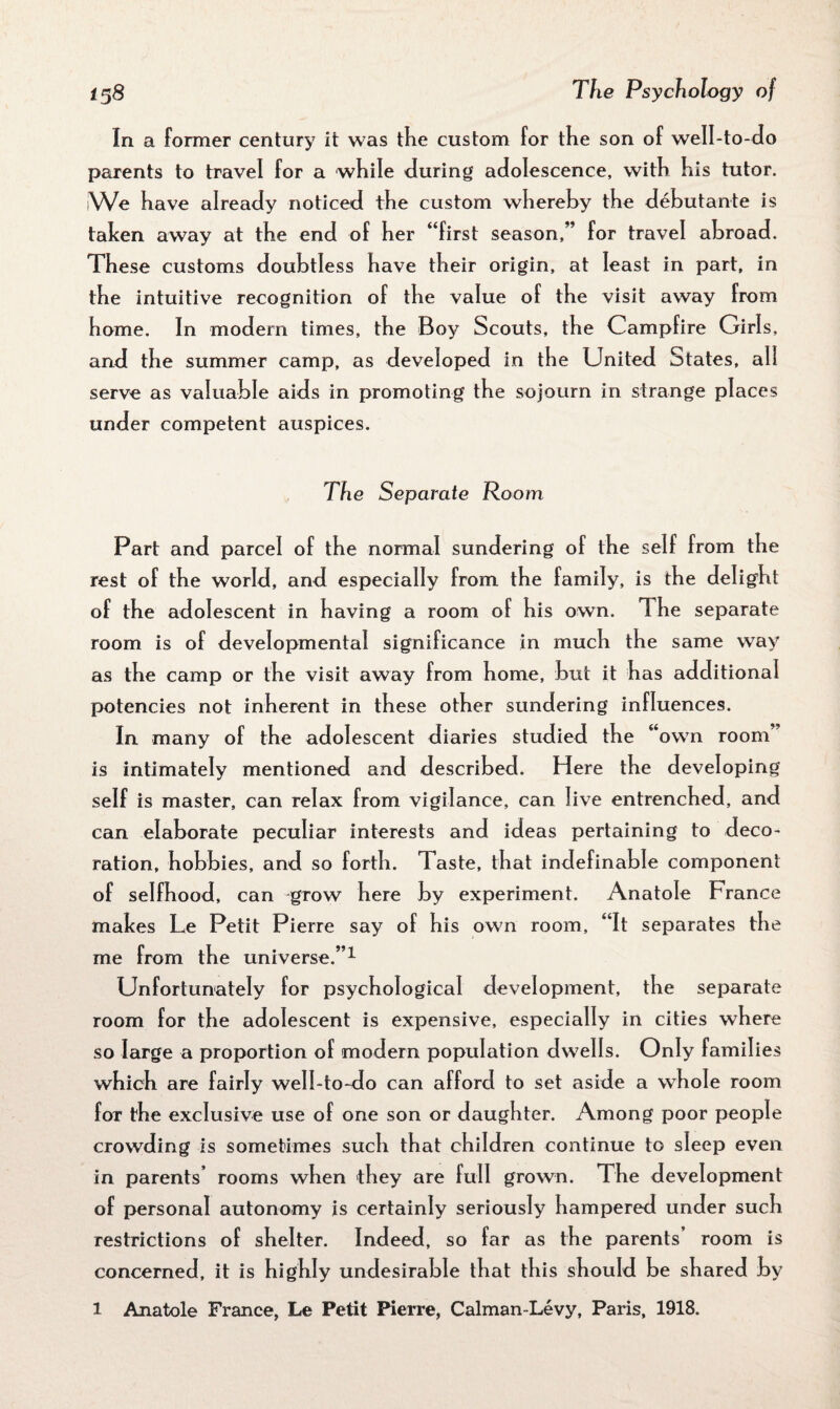 In a former century it was tke custom for the son of well-to-do parents to travel for a while during adolescence, with his tutor. We have already noticed the custom whereby the debutante is taken away at the end of her “first season,” for travel abroad. These customs doubtless have their origin, at least in part, in the intuitive recognition of the value of the visit away from home. In modern times, the Boy Scouts, the Campfire Girls, and the summer camp, as developed in the United States, all serve as valuable aids in promoting the sojourn in strange places under competent auspices. The Separate Room Part and parcel of the normal sundering of the self from the rest of the world, and especially from the family, is the delight of the adolescent in having a room of his own. The separate room is of developmental significance in much the same way as the camp or the visit away from home, but it has additional potencies not inherent in these other sundering influences. In many of the adolescent diaries studied the “own room* is intimately mentioned and described. Here the developing self is master, can relax from vigilance, can live entrenched, and can elaborate peculiar interests and ideas pertaining to deco¬ ration, hobbies, and so forth. Taste, that indefinable component of selfhood, can grow here by experiment. Anatole France makes Le Petit Pierre say of his own room, “It separates the me from the universe.”1 Unfortunately for psychological development, the separate room for the adolescent is expensive, especially in cities where so large a proportion of modern population dwells. Only families which are fairly well-to-do can afford to set aside a whole room foT the exclusive use of one son or daughter. Among poor people crowding is sometimes such that children continue to sleep even in parents’ rooms when they are full grown. The development of personal autonomy is certainly seriously hampered under such restrictions of shelter. Indeed, so far as the parents room is concerned, it is highly undesirable that this should be shared by l Anatole France, Le Petit Pierre, Caiman-Levy, Paris, 1918.