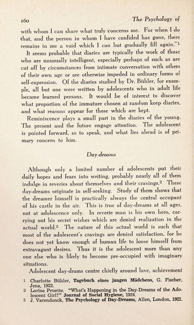 with whom I can share what truly Concerns me. For when I do that, and the person in whom I have confided has gone, there remains in me a void which I can hut gradually fill again. It seems probable that diaries are typically the work of those who are unusually intelligent, especially perhaps of such as are cut off by circumstances from intimate conversation with others of their own age or are otherwise impeded in ordinary forms of self-expression. Of the diaries studied by Dr. Buhler, for exam¬ ple, all but one were written by adolescents who in adult life became learned persons. It would be of interest to discover what proportion of the immature chosen at random beep diaries, and what reasons appear for those which are kept. Reminiscence plays a small part in the diaries of the young. The present and the future engage attention. The adolescent is pointed forward, so to speak, and what lies ahead is of pri¬ mary concern to him. Day-dreams Although only a limited number of adolescents put their daily hopes and fears into writing, probably nearly all of them indulge in reveries about themselves and their cravings.^ These day-dreams originate in self-seeking. Study of them shows that the dreamer himself is practically always the central occupant of his castle in the air. This is true of day-dreams at all ages, not at adolescence only. In reverie man is his own hero, car¬ rying out his secret wishes which are denied realization in the actual world.3 The nature of this actual world is such that most of the adolescent’s cravings are denied satisfaction, for he does not yet know enough of human life to loose himself from extravagant desires. Thus it is the adolescent more than >any one else who is likely to become pre-occupied with imaginary' situations. Adolescent day-drams centre chiefly around love, achievement 1 Charlotte Buhler, Tagebuch ernes jungen Madchens, G. Fischer, Jena, 1922. 2 Lorine Pruette. “What’s Happening in the Day-Dreams of the Ado¬ lescent Girl?” Journal of Social Hygiene, 1924.