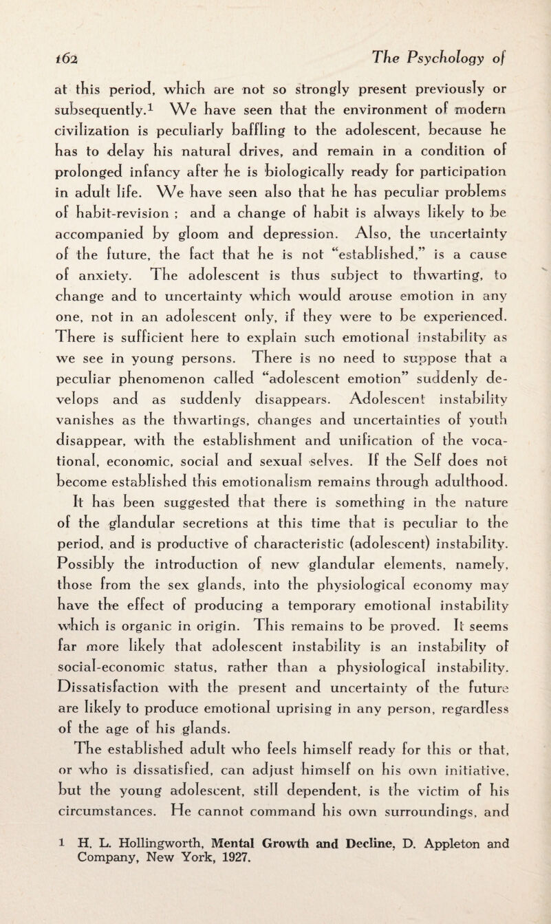 at this period, which are not so strongly present previously or subsequently.1 We have seen that the environment of modern civilization is peculiarly baffling to the adolescent, because he has to delay his natural drives, and remain in a condition of prolonged infancy after he is biologically ready for participation in adult life. We have seen also that he has peculiar problems of habit-revision ; and a change of habit is always likely to be accompanied by gloom and depression. Also, the uncertainty of the future, the fact that he is not “established,” is a cause of anxiety. The adolescent is thus subject to thwarting, to change and to uncertainty which would arouse emotion in any one, not in an adolescent only, if they were to be experienced. There is sufficient here to explain such emotional instability as we see in young persons. There is no need to suppose that a peculiar ph enomenon called “adolescent emotion” suddenly de¬ velops and as suddenly disappears. Adolescent instability vanishes as the thwartings, changes and uncertainties of youth disappear, with the establishment and unification of the voca¬ tional, economic, social and sexual selves. If the Self does not become established this emotionalism remains through adulthood. It has been suggested that there is something in the nature of the glandular secretions at this time that is peculiar to the period, and is productive of characteristic (adolescent) instability. Possibly the introduction of new glandular elements, namely, those from the sex glands, into the physiological economy may have the effect of producing a temporary emotional instability which is organic in origin. This remains to be proved. It seems far more likely that adolescent instability is an instability of social-economic status, rather than a physiological instability. Dissatisfaction with the present and uncertainty of the future are likely to produce emotional uprising in any person, regardless of the age of his glands. The established adult who feels himself ready for this or that, or who is dissatisfied, can adjust himself on his own initiative, but the young adolescent, still dependent, is the victim of his circumstances. He cannot command his own surroundings, and l H. L. Hollingworth, Mental Growth and Decline, D. Appleton and Company, New York, 1927.