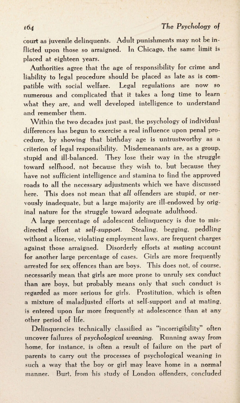 court as juvenile delinquents. Adult punishments may not be in¬ flicted upon those so arraigned. In Chicago, the same limit is placed at eighteen years. Authorities agree that the age of responsibility for crime and liability to legal procedure should be placed as late as is com¬ patible with social welfare. Legal regulations are now so numerous and complicated that it tabes a long time to learn what they are, and well developed intelligence to understand and remember them. Within the two decades just past, the psychology of individual differences has begun to exercise a real influence upon penal pro¬ cedure, by showing that birthday age is untrustworthy as a criterion of legal responsibility. Misdemeanants are, as a group, stupid and til-balanced. They lose their way in the struggle toward selfhood, not because they wish to, but because they have not sufficient intelligence and stamina to find the approved roads to all the necessary adjustments which we have discussed here. This does not mean that all offenders are stupid, or ner¬ vously inadequate, but a large majority are ill-endowed by orig¬ inal nature for the struggle toward adequate adulthood. A large percentage of adolescent delinquency is due to mis¬ directed effort at self-support Stealing, begging, peddling without a license, violating employment laws, are frequent charges against those arraigned. Disorderly efforts at mating account for another large percentage of cases. Girls are more frequently arrested for sex; offences than are boys. This does not, of course, necessarily mean that girls are more prone to unruly sex conduct than are boys, but probably means only that such conduct is regarded as more serious for girls. Prostitution, which is often a mixture of maladjusted efforts at self-support and at mating, is entered upon far more frequently at adolescence than at any other period of life. Delinquencies technically classified as “incorrigibility” often uncover failures of psychological weaning. Running away from home, for instance, is often a result of failure on the part of parents to carry out the processes of psychological weaning in such a way that the boy or girl may leave home in a normal manner. Burt, from his study of London offenders, concluded