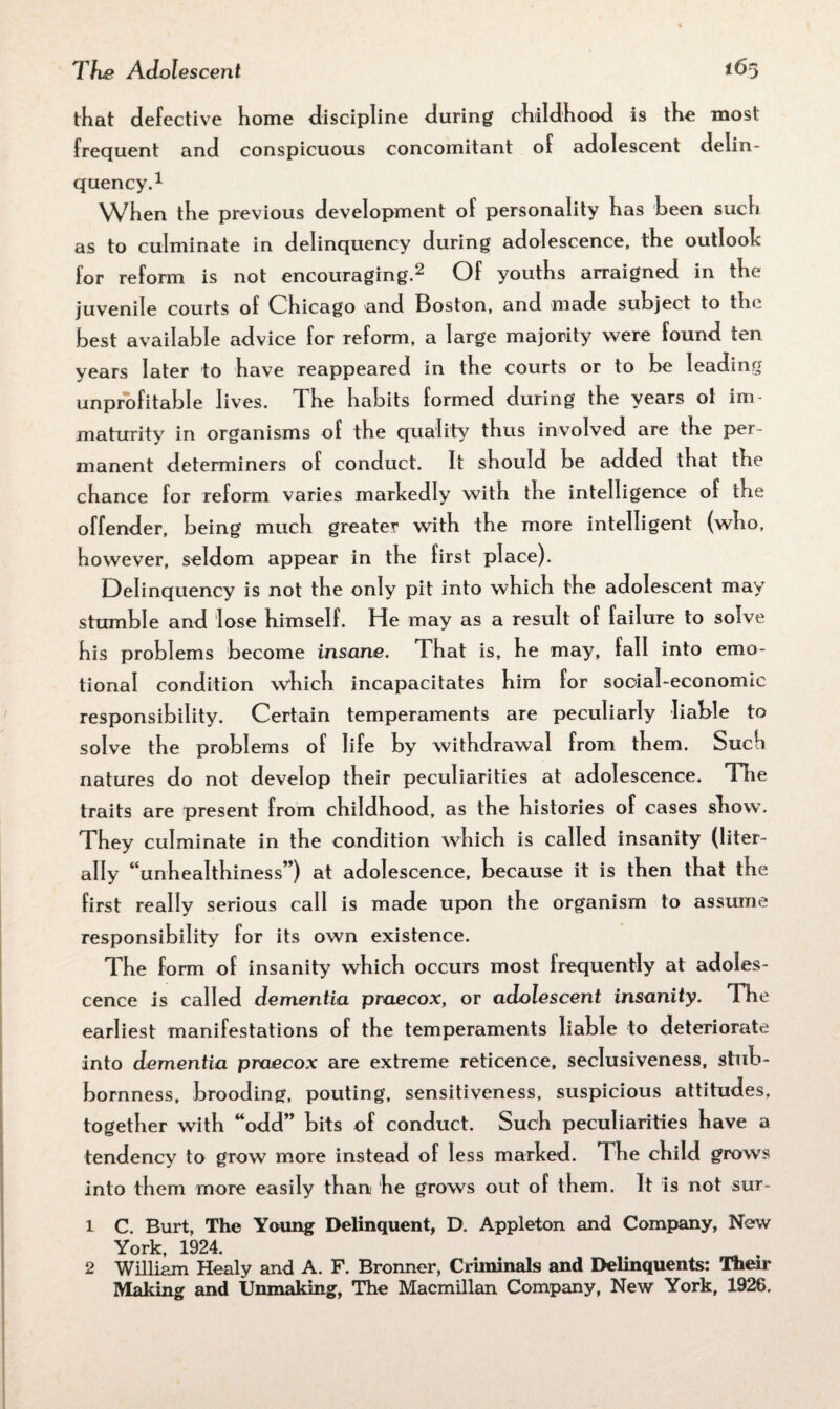that defective home discipline during childhood is the most frequent and conspicuous concomitant of adolescent delin¬ quency.1 When the previous development of personality has been such as to culminate in delinquency during adolescence, the outlook for reform is not encouraging.2 Of youths arraigned in the juvenile courts of Chicago and Boston, and made subject to the best available advice for reform, a large majority were found ten years later to have reappeared in the courts or to be leading unprofitable lives. The habits formed during the years ot im¬ maturity in organisms of the quality thus involved are the per¬ manent determiners of conduct. It should be added that the chance for reform varies markedly with the intelligence of the offender, being much greater with the more intelligent (who, however, seldom appear in the first place). Delinquency is not the only pit into which the adolescent may stumble and lose himself. He may as a result of failure to solve his problems become insane. That is, he may, fall into emo¬ tional condition which incapacitates him for social-economic responsibility. Certain temperaments are peculiarly liable to solve the problems of life by withdrawal from them. Such natures do not develop their peculiarities at adolescence. The traits are present from childhood, as the histories of cases show. They culminate in the condition which is called insanity (liter¬ ally “unhealthiness”) at adolescence, because it is then that the first really serious call is made upon the organism to assume responsibility for its own existence. The form of insanity which occurs most frequently at adoles¬ cence is called dementia praecox, or adolescent insanity. The earliest manifestations of the temperaments liable to deteriorate into dementia praecox are extreme reticence, seclusiveness, stub¬ bornness, brooding, pouting, sensitiveness, suspicious attitudes, together with “odd” bits of conduct. Such peculiarities have a tendency to grow more instead of less marked. The child grows into them more easily than he grows out of them. It is not sur- 1 C. Burt, The Young Delinquent, D. Appleton and Company, New York, 1924. 2 William Healy and A. F. Bronner, Criminals and Delinquents: Their