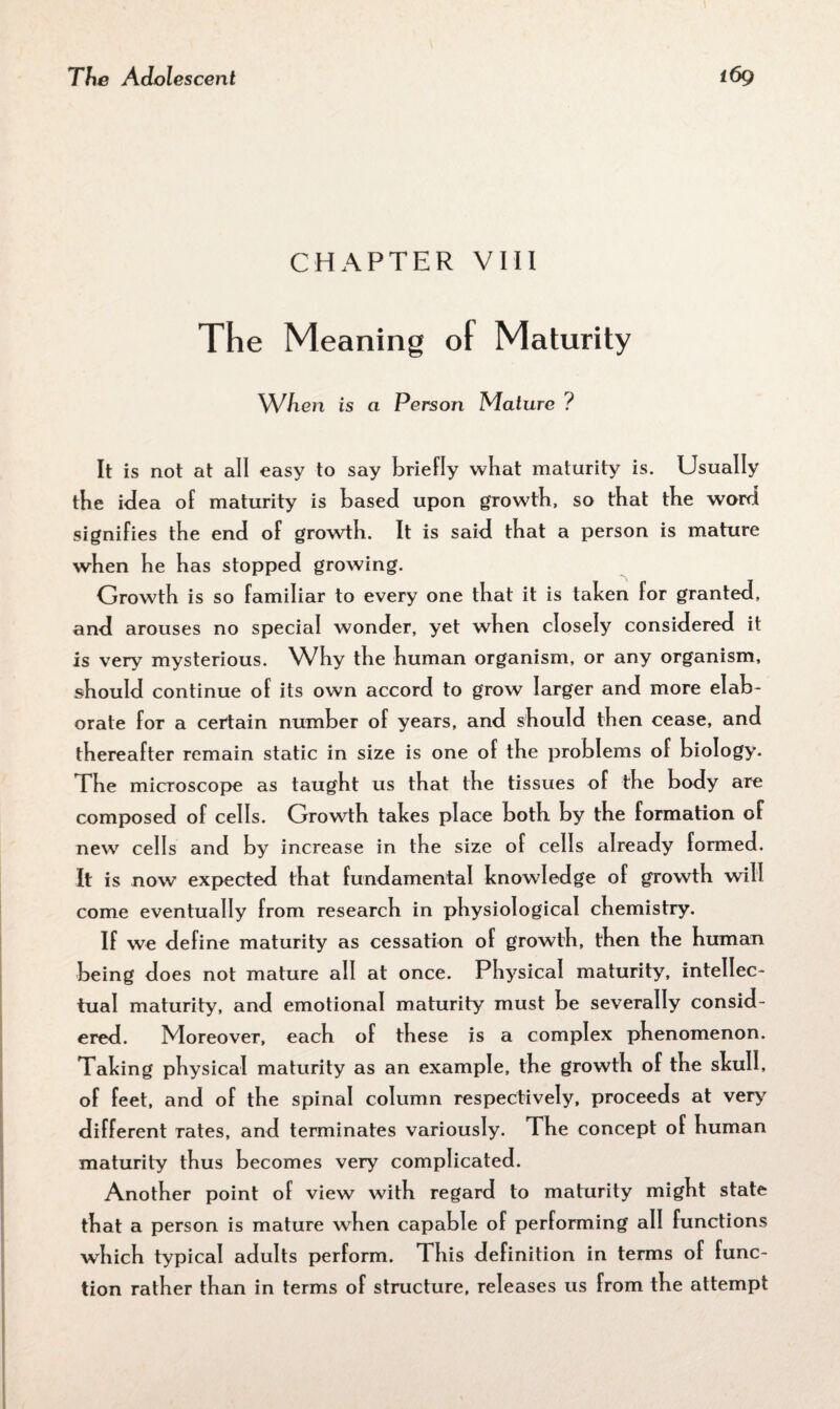 CHAPTER VIII The Meaning of Maturity When is a Person Mature ? It is not at all easy to say briefly wbat maturity is. Usually the idea of maturity is based upon growth, so that the word signifies the end of growth. It is said that a person is mature when he has stopped growing. Growth is so familiar to every one that it is taken for granted, and arouses no special wonder, yet when closely considered it is very mysterious. Why the human organism, or any organism, should continue of its own accord to grow larger and more elab¬ orate for a certain number of years, and should then cease, and thereafter remain static in size is one of the problems of biology. The microscope as taught us that the tissues of the body are composed of cells. Growth takes place both by the formation of new cells and by increase in the size of cells already formed. It is now expected that fundamental knowledge of growth will come eventually from research in physiological chemistry. If we define maturity as cessation of growth, then the human being does not mature all at once. Physical maturity, intellec¬ tual maturity, and emotional maturity must be severally consid¬ ered. Moreover, each of these is a complex phenomenon. Taking physical maturity as an example, the growth of the skull, of feet, and of the spinal column respectively, proceeds at very different rates, and terminates variously. The concept of human maturity thus becomes very complicated. Another point of view with regard to maturity might state that a person is mature when capable of performing all functions which typical adults perform. This definition in terms of func¬ tion rather than in terms of structure, releases us from the attempt