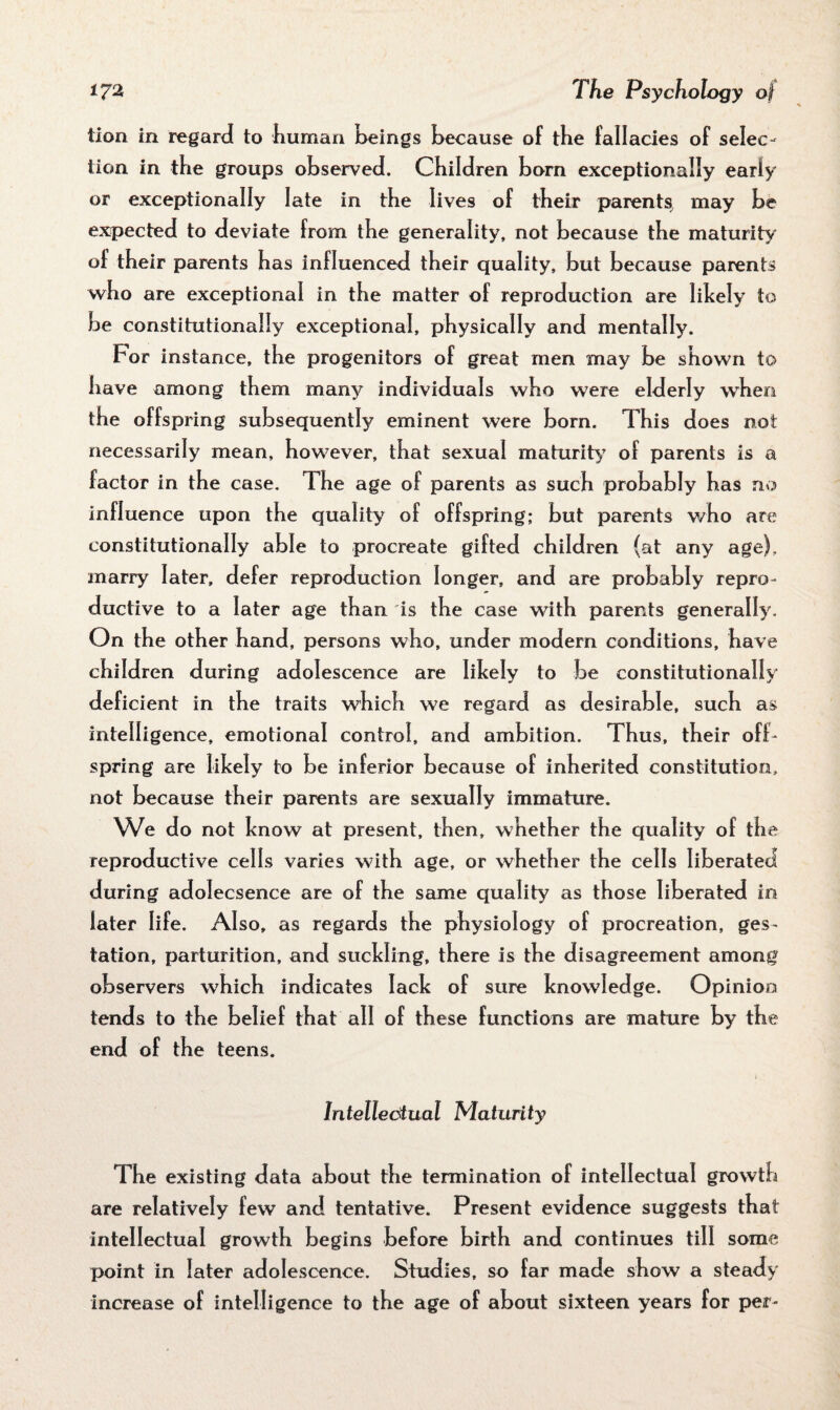 tion in regard to human beings because of the fallacies of selec¬ tion in the groups observed. Children born exceptionally early or exceptionally late in the lives of their parents, may be expected to deviate from the generality, not because the maturity of their parents has influenced their quality, but because parents who are exceptional in the matter of reproduction are likely to be constitutionally exceptional, physically and mentally. For instance, the progenitors of great men may be shown to have among them many individuals who were elderly when the offspring subsequently eminent were born. This does not necessarily mean, however, that sexual maturity’ of parents is a factor in the case. The age of parents as such probably has no influence upon the quality of offspring; but parents who are constitutionally able to procreate gifted children (at any age), marry later, defer reproduction longer, and are probably repro¬ ductive to a later age than is the case with parents generally. On the other hand, persons who, under modern conditions, have children during adolescence are likely to be constitutionally deficient in the traits which we regard as desirable, such as intelligence, emotional control, and ambition. Thus, their off¬ spring are likely to be inferior because of inherited constitution, not because their parents are sexually immature. We do not know at present, then, whether the quality of the reproductive cells varies with age, or whether the cells liberated during adolecsence are of the same quality as those liberated in later life. Also, as regards the physiology of procreation, ges¬ tation, parturition, and suckling, there is the disagreement among observers which indicates lack of sure knowledge. Opinion tends to the belief that all of these functions are mature by the end of the teens. Intellectual Maturity The existing data about the termination of intellectual growth are relatively few and tentative. Present evidence suggests that intellectual growth begins before birth and continues till some point in later adolescence. Studies, so far made show a steady increase of intelligence to the age of about sixteen years for per-