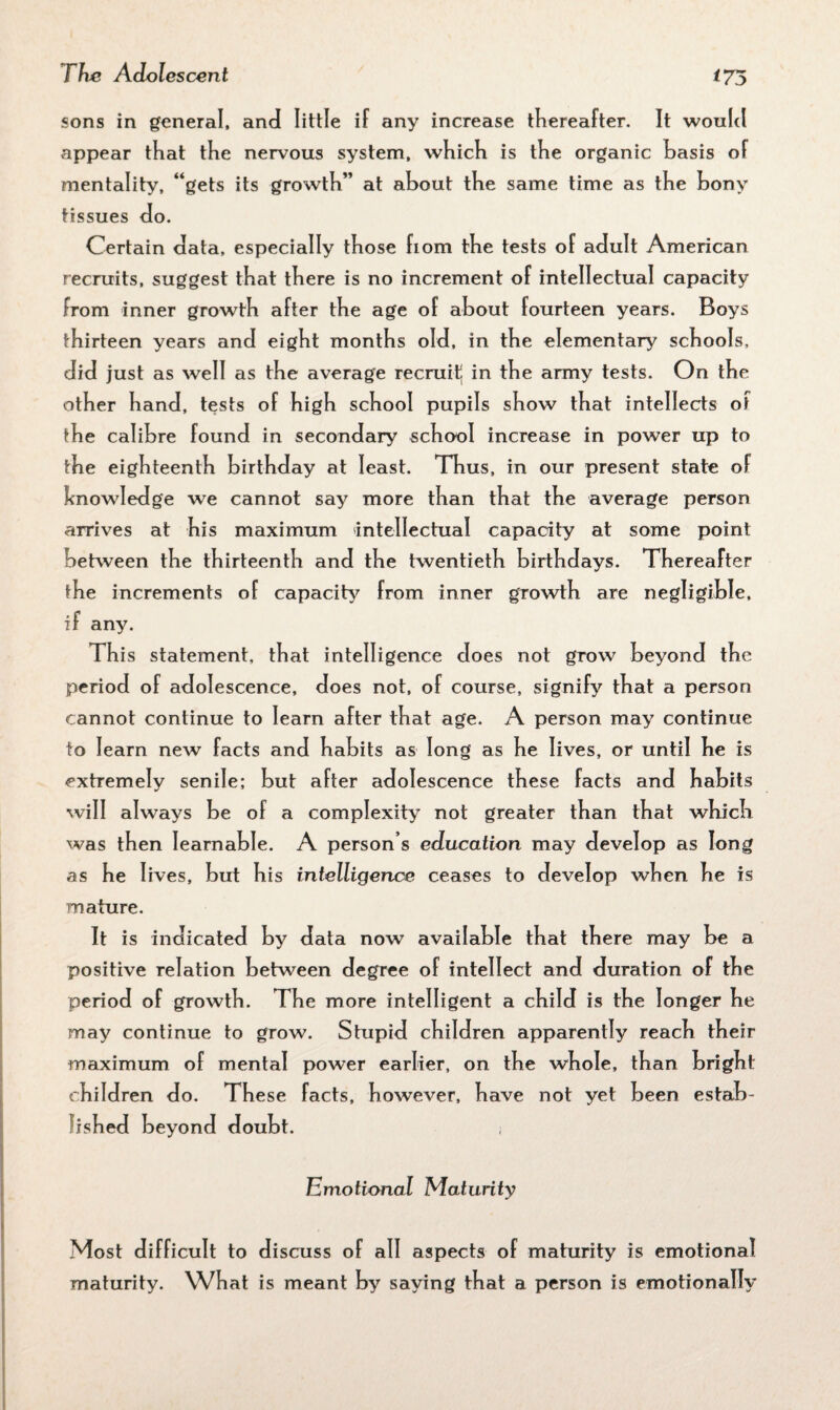 sons in general, and little if any increase thereafter. It would appear that the nervous system, which is the organic basis of mentality, “gets its growth” at about the same time as the bony tissues do. Certain data, especially those born the tests of adult American recruits, suggest that there is no increment of intellectual capacity from inner growth after the age of about fourteen years. Boys thirteen years and eight months old, in the elementary schools, did just as well as the average recruit! in the army tests. On the other hand, tests of high school pupils show that intellects of the calibre found in secondary school increase in power up to the eighteenth birthday at least. Thus, in our present state of knowledge we cannot say more than that the average person arrives at his maximum intellectual capacity at some point between the thirteenth and the twentieth birthdays. Thereafter the increments of capacity from inner growth are negligible, if any. This statement, that intelligence does not grow beyond the period of adolescence, does not, of course, signify that a person cannot continue to learn after that age. A person may continue to learn new facts and habits as long as he lives, or until he is extremely senile; but after adolescence these facts and habits will always be of a complexity not greater than that which was then Iearnable. A person s education may develop as long as he lives, but his intelligence ceases to develop when he is mature. It is indicated by data now available that there may be a positive relation between degree of intellect and duration of the period of growth. The more intelligent a child is the longer he may continue to grow. Stupid children apparently reach their maximum of mental power earlier, on the whole, than bright children do. These facts, however, have not yet been estab¬ lished beyond doubt. Emotional Maturity Most difficult to discuss of all aspects of maturity is emotional maturity. What is meant by saying that a person is emotionally