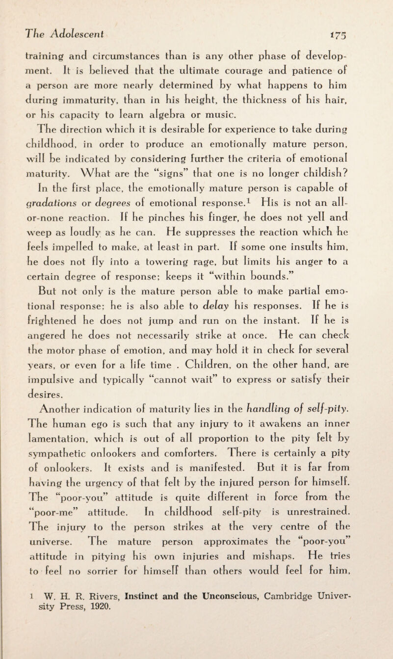 training and circumstances than is any other phase of develop¬ ment. It is believed that the ultimate courage and patience of a person are more nearly determined by what happens to him during immaturity, than in his height, the thickness of his hair, or his capacity to learn algebra or music. The direction which it is desirable for experience to take during childhood, in order to produce an emotionally mature person, will be indicated by considering further the criteria of emotional maturity. What are the “signs’’ that one is no longer childish? In the first place, the emotionally mature person is capable of gradations or degrees of emotional response.1 His is not an all- or-none reaction. If he pinches his finger, he does not yell and weep as loudly as he can. He suppresses the reaction which he feels impelled to make, at least in part. If some one insults him, he does not fly into a towering rage, but limits his anger to a certain degree of response; keeps it “within bounds.” But not only is the mature person able to make partial emo¬ tional response; he is also able to delay his responses. If he is frightened he does not jump and run on the instant. If he is angered he does not necessarily strike at once. He can check the motor phase of emotion, and may hold it in check for several years, or even for a life time . Children, on the other hand, are impulsive and typically “cannot wait” to express or satisfy their desires. Another indication of maturity lies in the handling of self-pity. The human ego is such that any injury to it awakens an inner lamentation, which is out of all proportion to the pity felt by sympathetic onlookers and comforters. There is certainly a pity of onlookers. It exists and is manifested. But it is far from having the urgency of that felt by the injured person for himself. The “poor-you” attitude is quite different in force from the “poor-me” attitude. In childhood self-pity is unrestrained. The injury to the person strikes at the very centre of the universe. The mature person approximates the “poor-you” attitude in pitying his own injuries and mishaps. He tries to feel no sorrier for himself than others would feel for him, l W. H. R. Rivers, Instinct and the Unconscious, Cambridge Univer¬ sity Press, 1920.